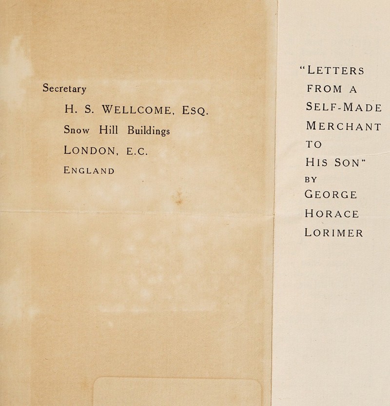 Secretary “Letters FROM A H. s. Wellcome, Esq. Self-Made Snow Hill Buildings Merchant London, e.c. TO England His SON” BY George Horace f 1 Lorimer ! I 1 I