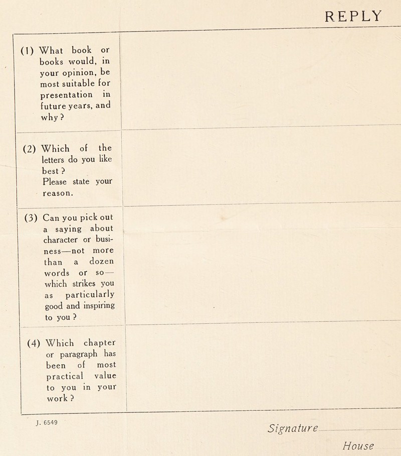 REPLY (1) What book or books would, in i your opinion, be j most suitable for presentation in j future years, and i why ? 1 j 1 (2) Which of the letters do you like best ? Please state your reason. (3) Can you pick out a saying about character or busi- ness—not more than a dozen words or so — which strikes you as particularly good and inspiring to you ? k. i 1 (4) Which chapter 1 or paragraph has been of most practical value to you in your work ? 1 1 1 J. 6549 Signature House