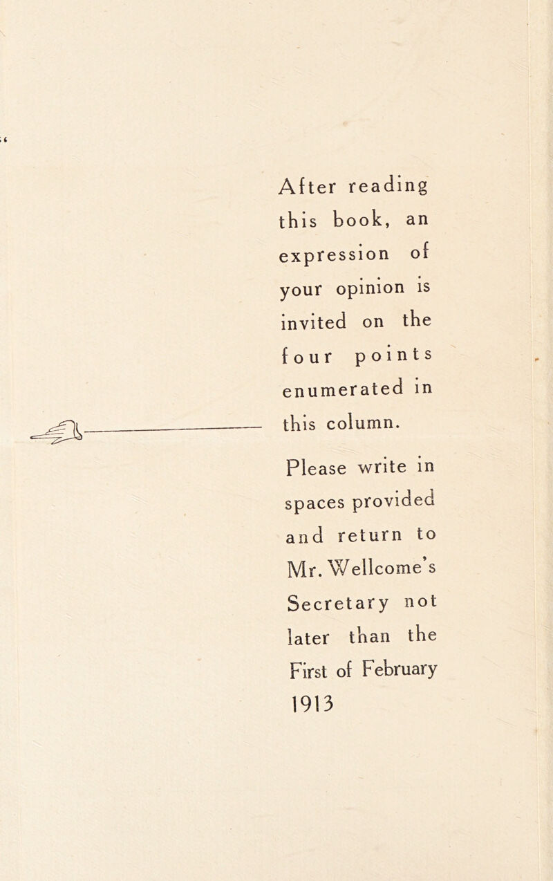 After reading this book, an expression of your opinion is invited on the four points enumerated in this column. Please write in spaces provided and return to Mr. Wellcome’s Secretary not later than the First of February