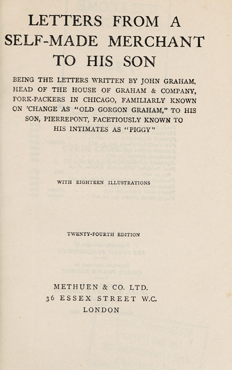 SELF-MADE MERCHANT TO HIS SON BEING THE LETTERS WRITTEN BY JOHN GRAHAM, HEAD OF THE HOUSE OF GRAHAM & COMPANY, PORK-PACKERS IN CHICAGO, FAMILIARLY KNOWN ON 'CHANGE AS “OLD GORGON GRAHAM,” TO HIS SON, PIERREPONT, FACETIOUSLY KNOWN TO HIS INTIMATES AS “PIGGY” WITH EIGHTEEN ILLUSTRATIONS TWENTY-FOURTH EDITION METHUEN & CO. LTD. 36 ESSEX STREET W.C. LONDON