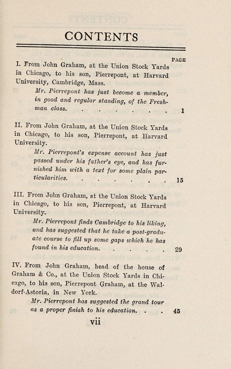 CONTENTS PAGE I. From John Graham, at the Union Stock Yards in Chicago, to his son, Pierrepont, at Harvard University, Cambridge, Mass. dfr. PieTi epout Tids just hocomc cl '}fiGnib6Tj in good and regular standing, of the Fresh- man class. . . 1 II. From John Graham, at the Union Stock Yards in Chicago, to his son, Pierrepont, at Harvard University. Mr. Pierrepont’s expense account has just passed under his father’s eye, and has fur- nished him with a text for some plain par- ticularities. .... ^ 15 III. From John Graham, at the Union Stock Yards in Chicago, to his son, Pierrepont, at Harvard University. Mr. Pierrepont finds Cambridge to his liking, and has suggested that he take a post-gradu- ate course to fill up some gaps lohich he has found in his education. .... 29 IV. From John Graham, head of the house of Graham & Co., at the Union Stock Yards in Chi- cago, to his son, Pierrepont Graham, at the Wal- dorf-Astoria, in New York. Mr. Pierrepont has suggested the grand tour as a proper finish to his education. . . 45