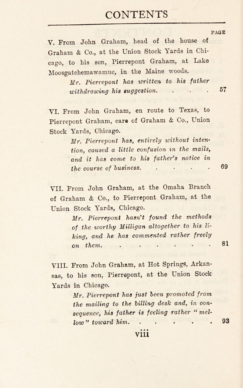 PAGE V. From John Graham, head of the house of Graham & Co., at the Union Stock Yards in Chi- cago, to his son, Pierrepont Graham, at Lake Moosgatchemawamiic, in the Maine woods. Mr. Pierrepont has written to his father withdrawing his suggestion. VI. From John Graham, en route to Texas, to Pierrepont Graham, care of Graham & Co., Union Stock Yards, Chicago. Mr. Pierrepont has, entirely icithout inten- tion, caused a little confusion in the mails, and it has come to his father’s notice in the course of business. .... VII. From John Graham, at the Omaha Branch of Graham & Co., to Pierrepont Graham, at the Union Stock Yards, Chicago. Mr. Pierrepont hasn’t found the methods of the worthy Milligan altogether to his li- king, and he has commented rather freely on them. . . ... . VIII. From John Graham, at Hot Springs, Arkan- sas, to his son, Pierrepont, at the Union Stock Yards in Chicago. Mr. Pierrepont has just been promoted from the mailing to the billing desk and, in con- sequence, his father is feeling rather “ mel- low” toward Mm. .....