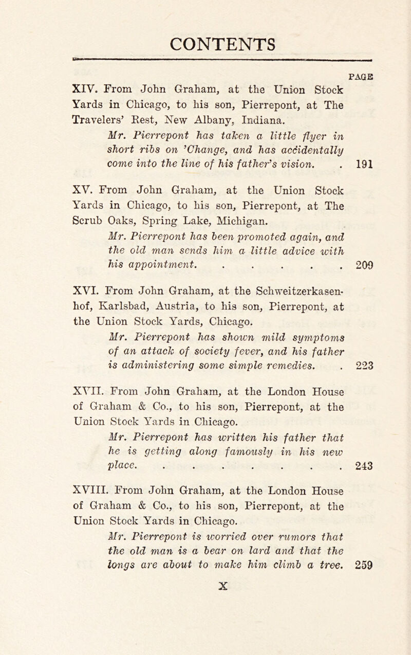 PAGE XIV. From John Graham, at the Union Stock Yards in Chicago, to his son, Pierrepont, at The Travelers’ Kest, New Albany, Indiana. Mr. Pierrepont has taken a little -flyer in short rihs on ’Change, and has accidentally come into the line of his father’s vision. . 191 XV. From John Graham, at the Union Stock Yards in Chicago, to his son, Pierrepont, at The Scrub Oaks, Spring Lake, Michigan. Mr. Pierrepont has been promoted again, and the old man sends him a little advice with his appointment. ..... 200 XVI. From John Graham, at the Schweitzerkasen- hof, Karlsbad, Austria, to his son, Pierrepont, at the Union Stock Yards, Chicago. Mr. Pierrepont has shown mild symptoms of an attack of society fever, and his father is administering some simple remedies. . 223 XVII. From John Graham, at the London House of Graham & Co., to his son, Pierrepont, at the Union Stock Yards in Chicago. Mr. Pierrepont has written his father that he is getting along famously in his new place 243 XVIII. From John Graham, at the London House of Graham & Co., to his son, Pierrepont, at the Union Stock Yards in Chicago. Mr. Pierrepont is worried over rumors that the old man is a hear on lard and that the longs are about to make him climb a tree. 259