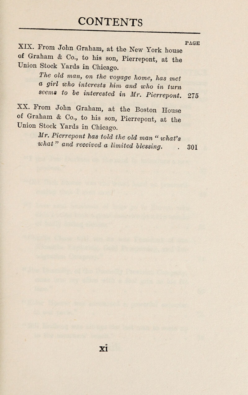XIX. From John Graham, at the New York house of Graham & Co., to his son, Pierrepont, at the Union Stock Yards in Chicago. The old man, on the voyage home, has met a girl who interests him and who in turn seems to be interested in Mr. Pierrepont. 275 XX. Prom John Graham, at the Boston House of Graham & Co., to his son, Pierrepont, at the Union Stock Yards in Chicago. Mr. Pierrepont has told the old man “ whaVs what” and received a limited blessing. . 301