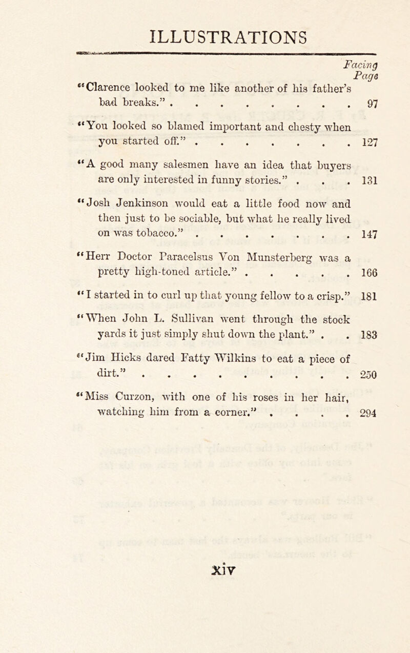 t I III— Facing Fags *® Clarence looked to me like another of his father’s bad breaks.” 97 “You looked so blamed important and chesty when you started off.” 127 “A good many salesmen have an idea that buyers are only interested in funny stories.” . . .131 “Josh Jenkinson would eat a little food now and then just to be sociable, but what he really lived on was tobacco.” 147 “Herr Doctor Paracelsus Von Munsterberg Avas a pretty high-toned article.” 166 “ I started in to curl up that young felloAV to a crisp.” 181 “When John L. Sullivan went through the stock yards it just simply shut down the plant.” . . 183 “Jim Hicks dared Fatty Wilkins to eat a piece of dirt.” 250 “Miss Curzon, with one of his roses in her hair, watching him from a corner.” .... 294