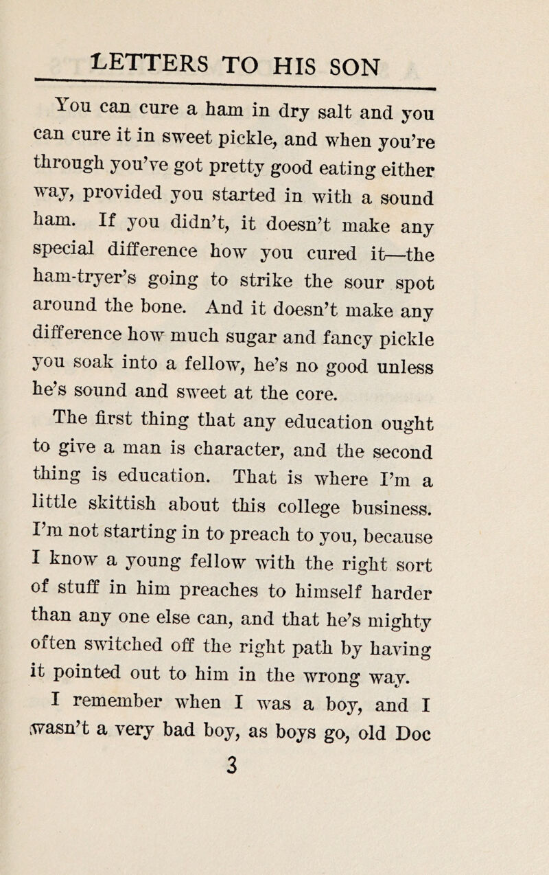 LETTERS TO HIS SON You caa cure a ham in dry salt and you can cure it in sweet pickle, and when you’re through you’ve got pretty good eating either way, provided you started in with a sound ham. If you didn’t, it doesn’t make any special difference how you cured it—the ham-tryer’s going to strike the sour spot around the bone. And it doesn’t make any difference how much sugar and fancy pickle 3^ou soak into a fellow, he’s no good unless he’s sound and sweet at the core. The first thing that any education ought to give a man is character, and the second thing is education. That is where I’m a little skittish about this college business. I’m not starting in to preach to you, because I know a young fellow with the right sort of stuff in him preaches to himself harder than any one else can, and that he’s mighty often switched off the right path by having it pointed out to him in the wrong wav. I remember when I was a boy, and I wasn’t a very bad boy, as boys go, old Doc