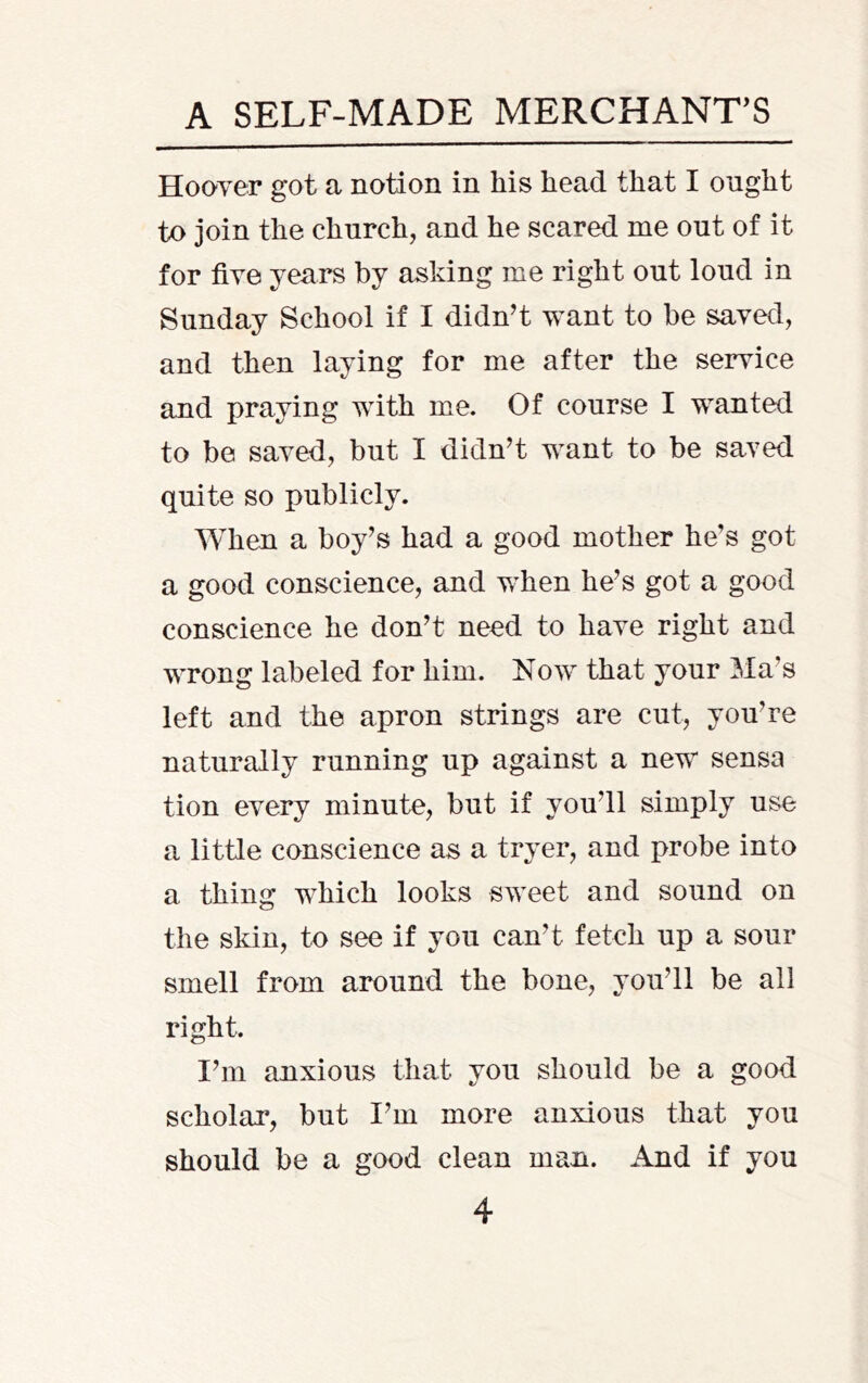 Hooyer got a notion in his head that I ought to join the church, and he scared me out of it for five years by asking me right out loud in Sunday School if I didn’t want to be saved, and then laying for me after the service and praying with me. Of course I wanted to be saved, but I didn’t want to be saved quite so publicly. When a boy’s had a good mother he’s got a good conscience, and when he’s got a good conscience he don’t need to have right and wrong labeled for him. Now that your Ma’s left and the apron strings are cut, you’re naturally running up against a new sensa tion every minute, but if you’ll simply use a little conscience as a tryer, and probe into a thing which looks sweet and sound on the skin, to see if you can’t fetch up a sour smell from around the bone, you’ll be all right. I’m anxious that you should be a good scholar, but I’m more anxious that you should be a good clean man. And if you