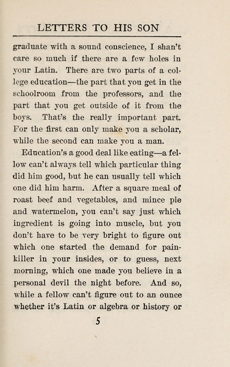 graduate with a sound conscience, I shan’t care so much if there are a few holes in Your Latin. There are two parts of a col- lege education—the part that you get in the schoolroom from the professors, and the part that you get outside of it from the boys. That’s the really important part. For the first can only make you a scholar, while the second can make you a man. Education’s a good deal like eating—a fel- low can’t always tell which particular thing did him good, but he can usually tell which one did him harm. After a square meal of roast beef and vegetables, and mince pie and watermelon, you can’t say just which ingredient is going into muscle, but you don’t have to be very bright to figure out which one started the demand for pain- killer in your insides, or to guess, next morning, which one made you believe in a personal devil the night before. And so, while a fellow can’t figure out to an ounce whether it’s Latin or algebra or history or