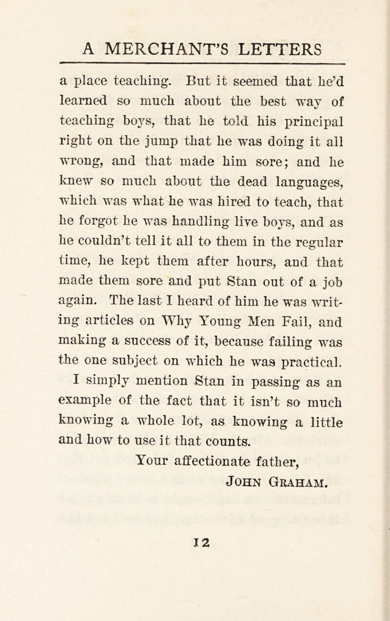 A MERCHANT’S LETTERS a place teaching. But it seemed that he’d learned so much about the best way of teaching boys, that he told his principal right on the jump that he was doing it all wrong, and that made him sore; and he knew so much about the dead languages, which was what he was hired to teach, that he forgot he was handling live boys, and as he couldn’t tell it all to them in the regular time, he kept them after hours, and that made them sore and put Stan out of a job again. The last I heard of him he was writ- ing articles on Why Young Men Fail, and making a success of it, because failing was the one subject on which he was practical. I simply mention Stan in passing as an example of the fact that it isn’t so much knowing a whole lot, as knowing a little and how to use it that counts. Your affectionate father, John Graham.
