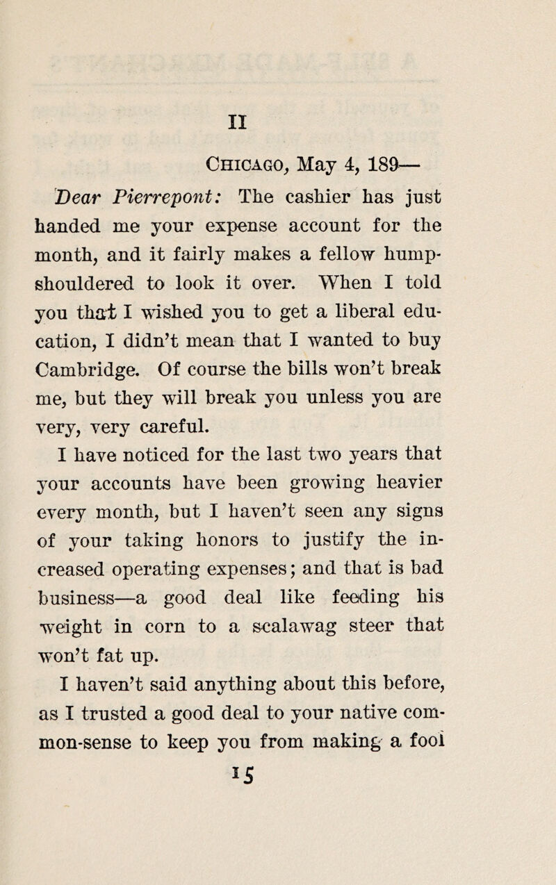 Chicago^ May 4, 189— Dear Pierrepont: The cashier has just handed me your expense account for the month, and it fairly makes a fellow hump- shouldered to look it over. When I told you that I wished you to get a liberal edu- cation, I didnt mean that I wanted to buy Cambridge. Of course the bills wont break me, but they will break you unless you are very, very careful. I have noticed for the last two years that your accounts have been growing heavier every month, but I haven’t seen any signs of your taking honors to justify the in- creased operating expenses; and that is bad business—a good deal like feeding his •weight in corn to a scalawag steer that won’t fat up. I haven’t said anything about this before, as I trusted a good deal to your native com- mon-sense to keep you from making a fool IS