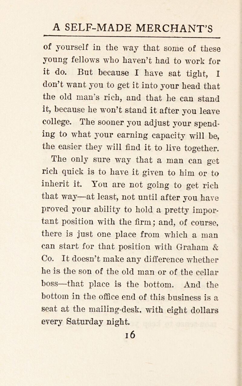 of yourself in the way that some of these young fellows who haven^t had to work for it do. But because I have sat tight, I don’t want you to get it into your head that the old man’s rich, and that he can stand it, because he won’t stand it after you leave college. The sooner you adjust your spend- ing to what your earning capacity will be, the easier they will find it to live together. The only sure way that a man can get rich quick is to have it given to him or to inherit it. You are not going to get rich that way—at least, not until after you have proved your ability to hold a pretty impor- tant position with the firm; and, of course, there is just one place from which a man can start for that position with Graham & Co. It doesn’t make any difference wiiether he is the son of the old man or of the cellar* boss—that place is the bottom. And the bottom in the office end of this business is a seat at the mailing-desk, with eight dollars every Saturday night. i6