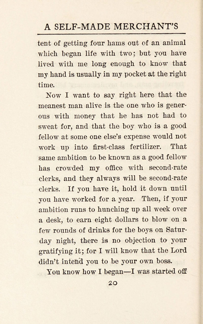 tent of getting four hams out of an animal which began life with two; but you have lived with me long enough to know that my hand is usually in my pocket at the right time. Now I want to say right here that the meanest man alive is the one who is gener- ous with money that he has not had to sweat for, and that the boy who is a good fellow at some one else^s expense would not work up into first-class fertilizer. That same ambition to be known as a good fellow has crowded my office with second-rate clerks, and they always will be second-rate clerks. If you have it, hold it down until you have worked for a year. Then, if your ambition runs to hunching up all week over a desk, to earn eight dollars to blow on a few rounds of drinks for the boys on Satur- day night, there is no objection to* your gratifying it; for I will know that the Lord didn’t intend you to be your own boss. You know how I began—I was started offi