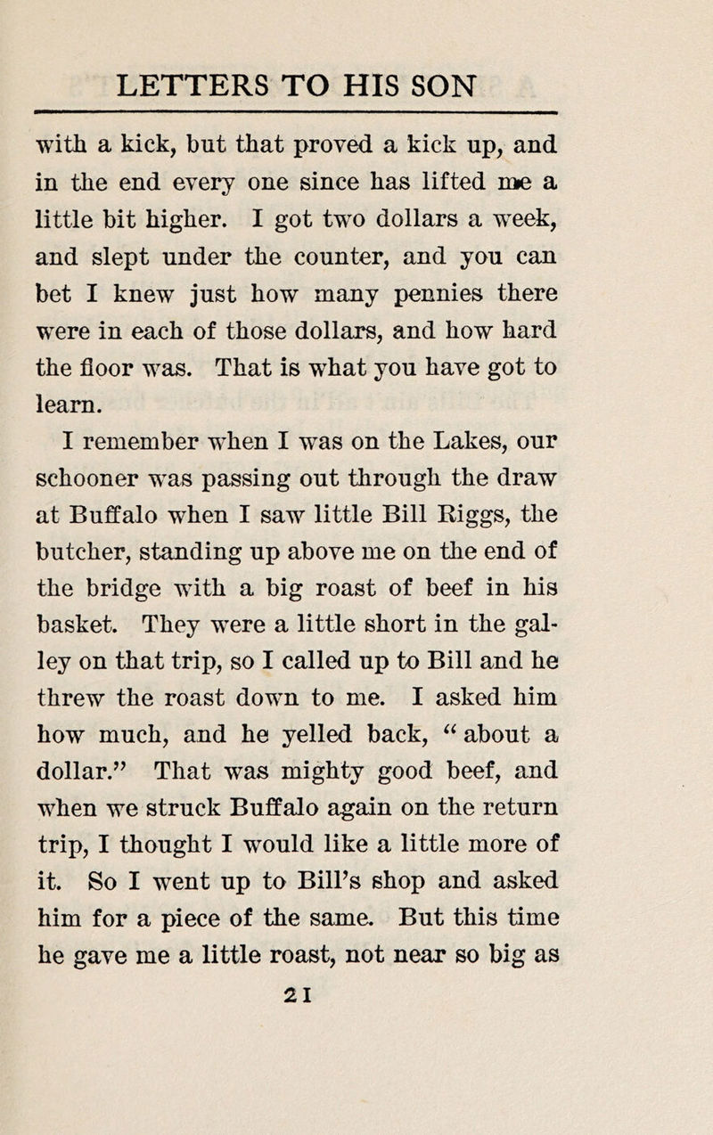 witJi a kick, but that proved a kick up, and in the end every one since has lifted roie a little bit higher. I got two dollars a week, and slept under the counter, and you can bet I knew just how many pennies there were in each of those dollars, and how hard the floor was. That is what you have got to learn. I remember when I was on the Lakes, our schooner was passing out through the draw at Buffalo when I saw little Bill Riggs, the butcher, standing up above me on the end of the bridge with a big roast of beef in his basket. They were a little short in the gal- ley on that trip, so I called up to Bill and he threw the roast down to me. I asked him how much, and he yelled back, about a dollar.’’ That was mighty good beef, and when we struck Buffalo again on the return trip, I thought I would like a little more of it. So I went up to Bill’s shop and asked him for a piece of the same. But this time he gave me a little roast, not near so big as