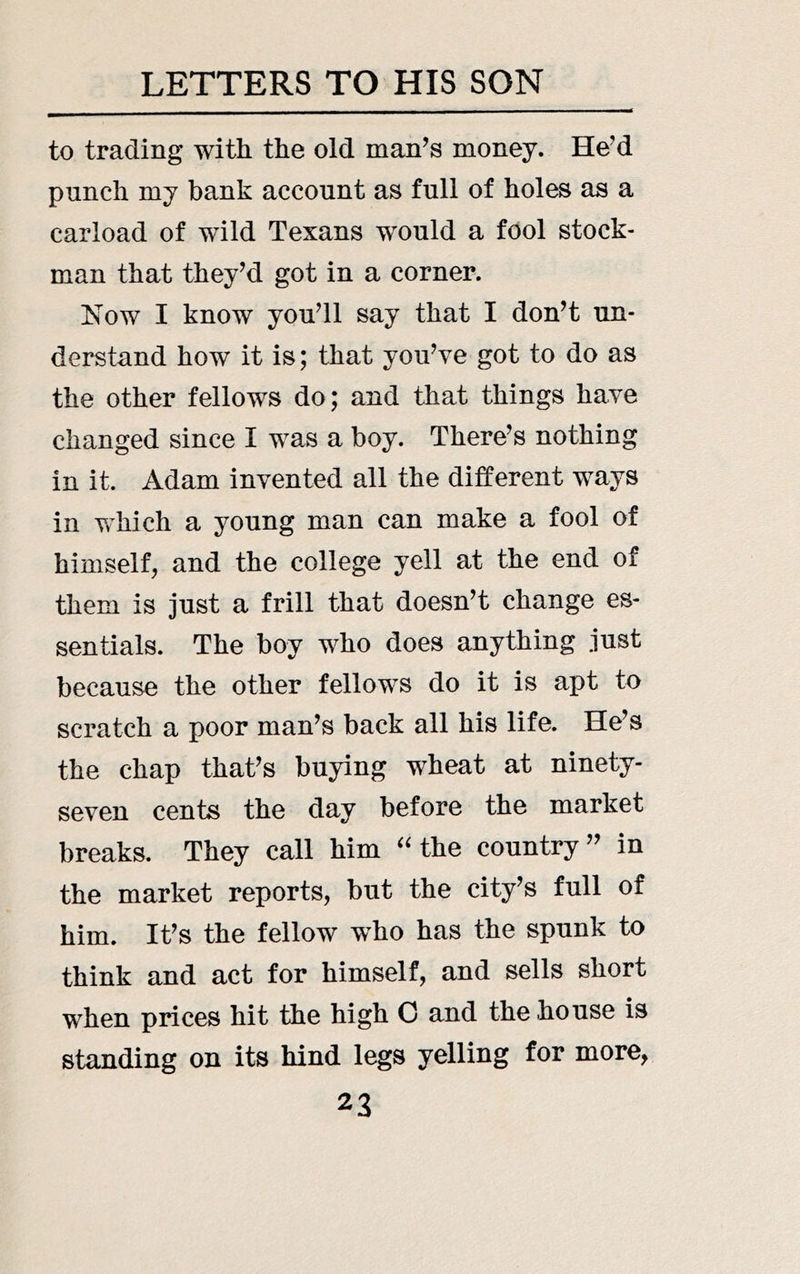 to trading with the old man’s money. He’d punch mj bank account as full of holes as a carload of wild Texans would a fool stock- man that they’d got in a corner. Now I know you’ll say that I don’t un- derstand how it is; that you’ve got to do as the other fellows do; and that things have changed since I was a boy. There’s nothing in it. Adam invented all the different ways in which a young man can make a fool of himself, and the college yell at the end of them is just a frill that doesn’t change es- sentials. The boy who does anything just because the other fellows do it is apt to scratch a poor man’s back all his life. He’s the chap that’s buying wheat at ninety- seven cents the day before the market breaks. They call him 'Uhe country” in the market reports, but the city’s full of him. It’s the fellow who has the spunk to think and act for himself, and sells short when prices hit the high 0 and the house is standing on its hind legs yelling for more,
