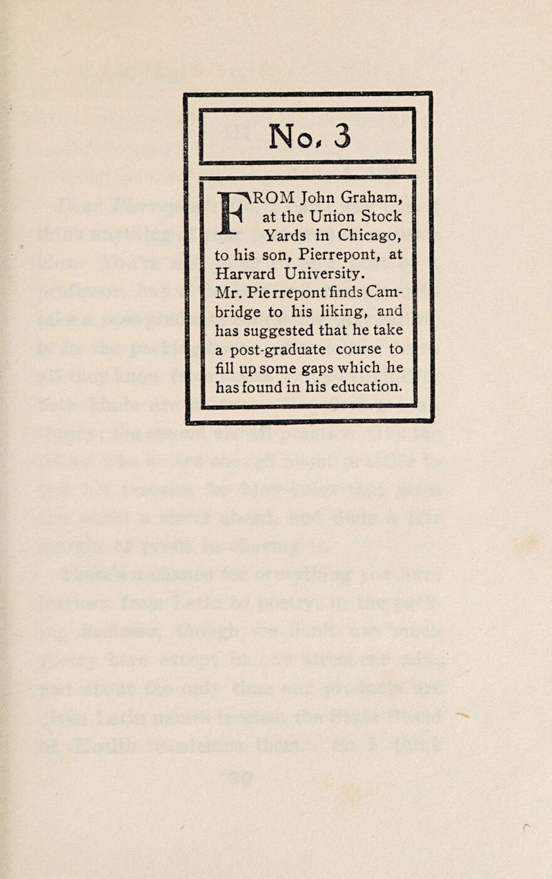 No. 3 IP^ROM John Graham, at the Union Stock Yards in Chicago, to his son, Pierrepont, at Harvard University. Mr. Pierrepont finds Cam- bridge to his liking, and has suggested that he take a post-graduate course to fill up some gaps which he has found in his education.