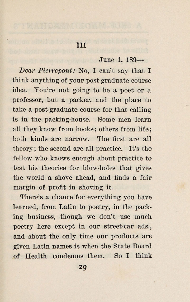 Ill June 1, 189— Dear Pierrepont: No, I can’t say that I think anything of your post-graduate course idea. You’re not going to be a poet or a professor, but a packer, and the place to take a post-graduate course for that calling is in the packing-house. Some men learn ail they know from books; others from life; both kinds are narrow. The first are all theory; the second are all practice. It’s the fellow who knows enough about practice to test his theories for blow-holes that gives the world a shove ahead, and finds a fair margin of profit in shoving it. There’s a chance for everything you have learned, from Latin to poetry, in the pack- ing business, though we don’t use much poetry here except in our street-car ads., and about the only time our products are given Latin names is when the State Board of Health condemns them. So I think