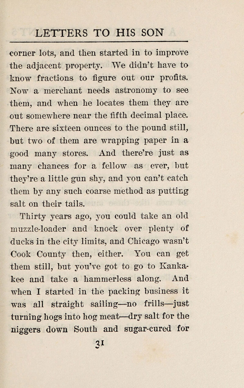 corner lots, and then started in to improve the adjacent property. We didn^t have to know fractions to figure out our profits. Now a merchant needs astronomy to see them, and when he locates them they are out somewhere near the fifth decimal place. There are sixteen ounces to the pound still, but two of them are wrapping paper in a good many stores. And there^re just as many chances for a fellow as ever, but they^re a little gun shy, and you canT catch them by any such coarse method as putting salt on their tails. Thirty years ago, you could take an old muzzle-loader and knock over plenty of ducks in the city limits, and Chicago wasn’t Cook County then, either. You can get them still, but you’ve got to go to Kanka- kee and take a hammerless along. And when I started in the packing business it was all straight sailing—^no frills—just turning hogs into hog meat—dry salt for the niggers down South and sugar-cured for