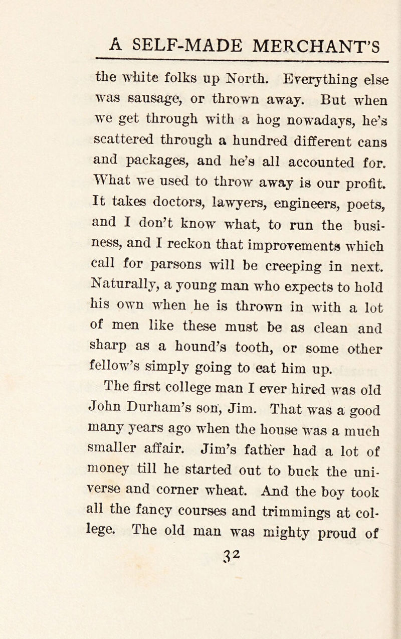 the white folks up North. Eyerything else was sausage, or thrown away. But when we get through with a hog nowadays, he^s scattered through a hundred different cans and packages, and he's all accounted for. hat we used to throw away is our profit. It takes doctors, lawyers, engineers, poets, and I don't know what, to run the busi- ness, and I reckon that improyements which call for parsons will be creeping in next. Naturally, a young man who expects to hold his own when he is thrown in with a lot of men like these must be as clean and sharp as a hound's tooth, or some other fellow's simply going to eat him up. The first college man I ever hired was old John Durham's son, Jim. That was a good years ago when the house was a much smaller affair. Jim's father had a lot of money till he started out to buck the uni- verse and corner wheat. And the boy took all the fancy courses and trimmings at col- lege. The old man was mighty proud of