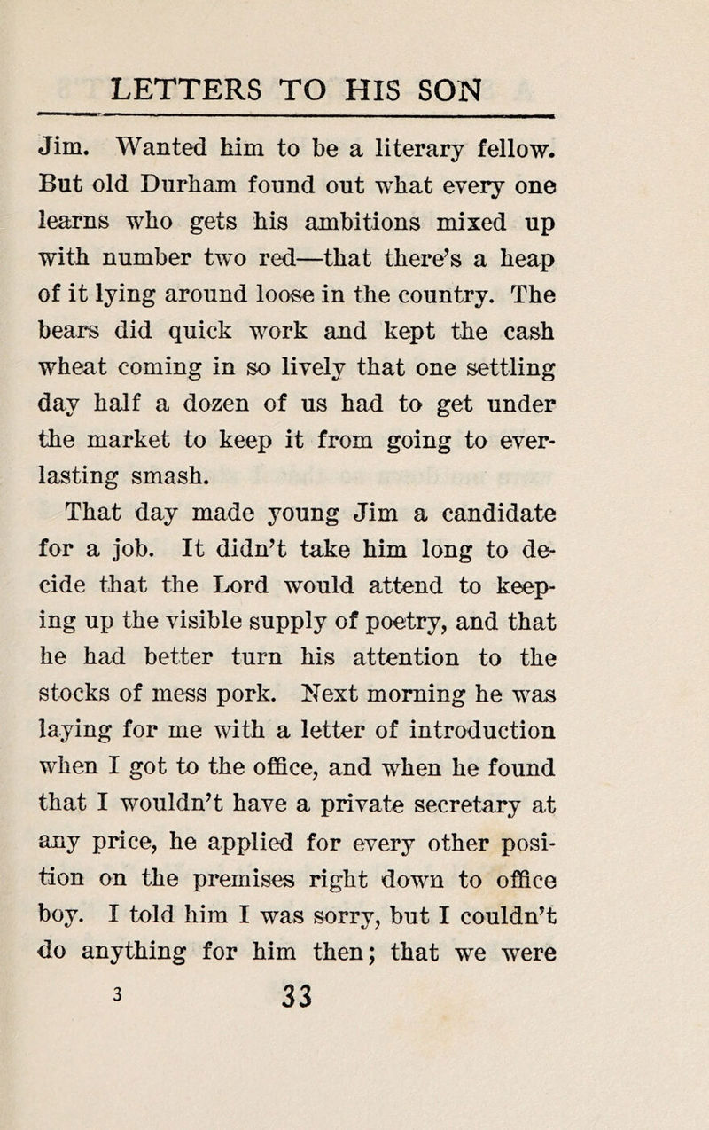 Jim. Wanted him to be a literary fellow. But old Durham found out what every one learns who gets his ambitions mixed up with number two red—that there^s a heap of it lying around loose in the country. The bears did quick work and kept the cash wheat coming in so lively that one settling day half a dozen of us had to get under the market to keep it from going to ever- lasting smash. That day made young Jim a candidate for a job. It didn’t take him long to de- cide that the Lord would attend to keep- ing up the visible supply of poetry, and that he had better turn his attention to the stocks of mess pork. Next morning he was laying for me with a letter of introduction when I got to the office, and when he found that I wouldn’t have a private secretary at any price, he applied for every other posi- tion on the premises right down to office boy. I told him I was sorry, but I couldn’t do anything for him then; that we were