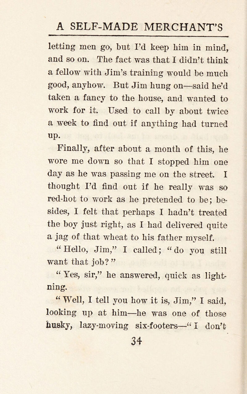 letting men go, but I^d keep him in mind, and so on. The fact was that I didnT think a fellow with Jim^s training would be much good, anyhow. But Jim hung on—said he’d taken a fancy to the house, and wanted to work for it. Used to call by about twice a week to find out if anything had turned up. Finally, after about a month of this, he wore me down so that I stopped him one day as he was passing me on the street. I thought I’d find out if he really was so red-hot to work as he pretended to be; be- sides, I felt that perhaps I hadn’t treated the boy just right, as I had delivered quite a jag of that wheat to his father myself. Hello, Jim,” I called; do you still want that job? ” Yes, sir,” he answered, quick as light- ning. “ Well, I tell you how it is, Jim,” I said, looking up at him—he was one of those husky, lazy-moving six-footers—I don’t