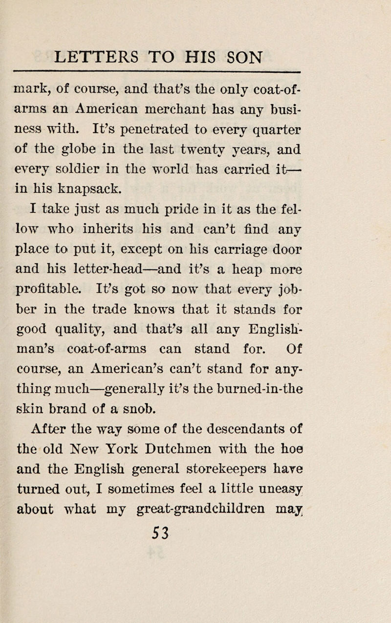 mark, of course, and that^s the only coat-of- arms an American merchant has any busi- ness T\dth. It’s penetrated to every quarter of the globe in the last twenty years, and every soldier in the world has carried it.— in his knapsack. I take just as much pride in it as the fel- low who inherits his and can’t find any place to put it, except on his carriage door and his letter-head—and it’s a heap more profitable. It’s got so now that every job- ber in the trade knows that it stands for good quality, and that’s all any English- man’s coat-of-arms can stand for. Of course, an American’s can’t stand for any- thing much—^generally it’s the burned-in-the skin brand of a snob. After the way some of the descendants of the old New York Dutchmen with the hoe and the English general storekeepers have turned out, I sometimes feel a little uneasy about what my great-grandchildren may
