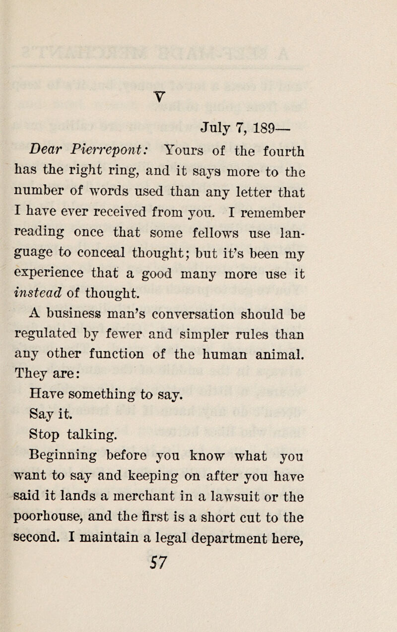 y July 7, 189— Dear Pierrepont: Yours of the fourth has the right ring, and it says more to the number of words used than any letter that I have ever received from you. I remember reading once that some fellows use lan- guage to conceal thought; but it^s been my experience that a good many more use it instead of thought. A business man^s conversation should be regulated by fewer and simpler rules than any other function of the human animal. They are: Have something to say. Say it. Stop talking. Beginning before you know what you want to say and keeping on after you have said it lands a merchant in a lawsuit or the poorhouse, and the first is a short cut to the second. I maintain a legal department here,