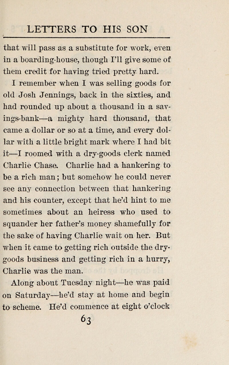 that will pass as a substitute for work, even in a boarding-house, though Vll give some of them credit for having tried pretty hard. I remember when I was selling goods for old Josh Jennings, back in the sixties, and had rounded up about a thousand in a sav- ings-bank—a mighty hard thousand, that came a dollar or so at a time, and every dol- lar with a little bright mark where I had bit it—I roomed with a dry-goods clerk named Charlie Chase. Charlie had a hankering to be a rich man; but somehow he could never see any connection between that hankering and his counter, except that he^d hint to me sometimes about an heiress who used to squander her father’s money shamefully for the sake of having Charlie wait on her. But when it came to getting rich outside the dry- goods business and getting rich in a hurry, Charlie was the man. Along about Tuesday night—he was paid on Saturday—he’d stay at home and begin to scheme. He’d commence at eight o’clock