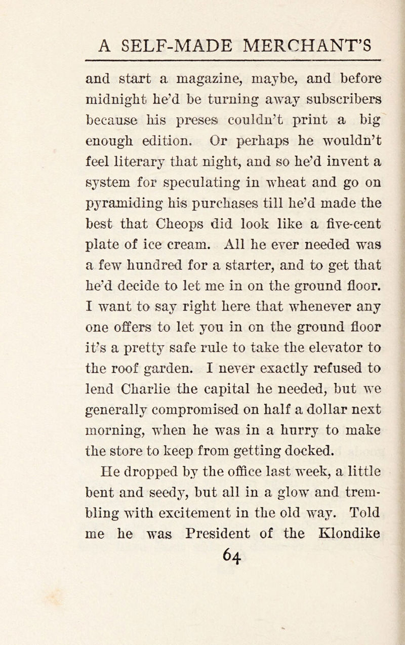 and start a magazine, maybe, and before midnight he’d be turning away subscribers because his preses couldn’t print a big enough edition. Or perhaps he wouldn’t feel literary that night, and so he’d invent a system for speculating in wheat and go on pyramiding his purchases till he’d made the best that Cheops did look like a five-cent plate of ice cream. All he ever needed was a few hundred for a starter, and to get that he’d decide to let me in on the ground floor. I want to say right here that whenever any one offers to let you in on the ground floor it’s a pretty safe rule to take the elevator to the roof garden. I never exactly refused to lend Charlie the capital he needed, but we generally compromised on half a dollar next morning, when he was in a hurry to make the store to keep from getting docked. He dropped by the office last week, a little bent and seedy, but all in a glow and trem- bling with excitement in the old way. Told me he was President of the Klondike