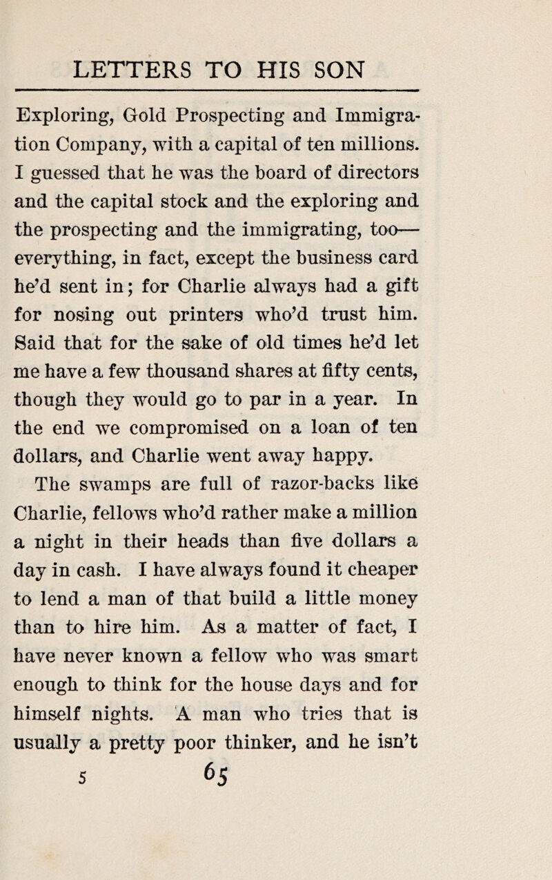 Exploring, Gold Prospecting and Immigra- tion Company, with a capital of ten millions. I guessed that he was the board of directors and the capital stock and the exploring and the prospecting and the immigrating, too— everything, in fact, except the business card he’d sent in; for Charlie always had a gift for nosing out printers who’d trust him. Said that for the sake of old times he’d let me have a few thousand shares at fifty cents, though they would go to par in a year. In the end we compromised on a loan of ten dollars, and Charlie went away happy. The swamps are full of razor-backs like Charlie, fellows who’d rather make a million a night in their heads than five dollars a day in cash. I have always found it cheaper to lend a man of that build a little money than to hire him. As a matter of fact, I have never known a fellow who was smart enough to think for the house days and for himself nights. A man who tries that is usually a pretty poor thinker, and he isn’t