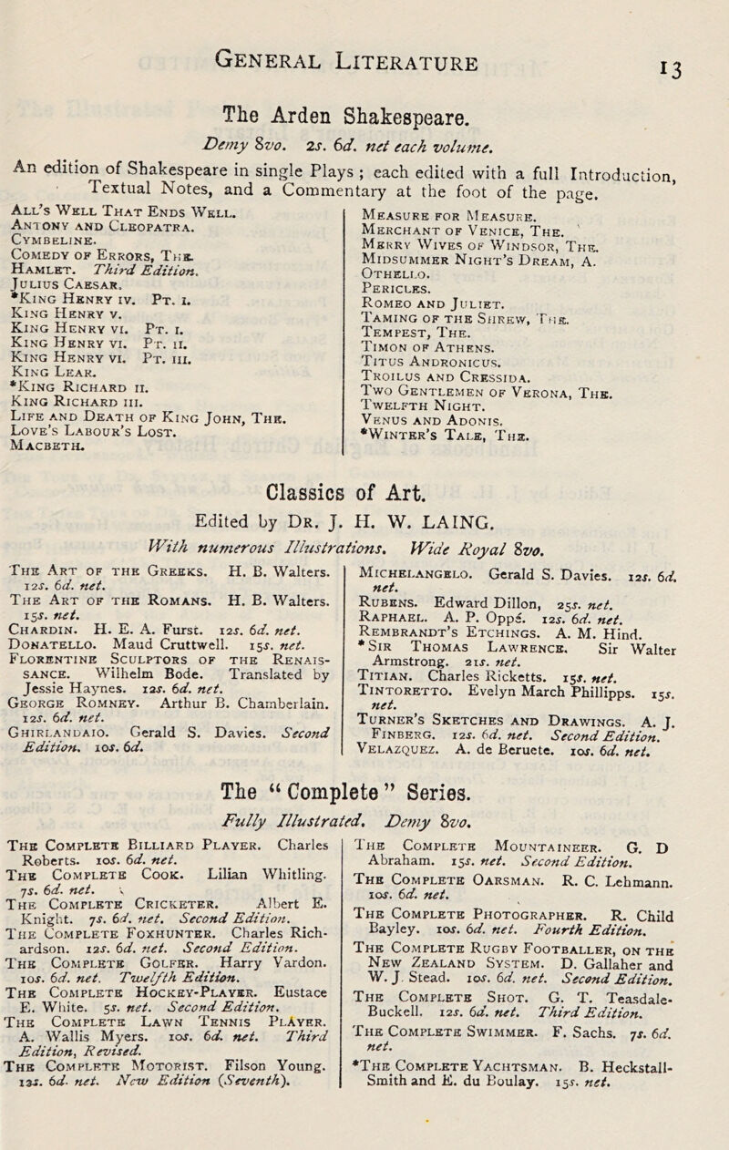 13 The Arden Shakespeare. Demy 8z^o. 2s. 6d. net each volume. An edition of Shakespeare in single Plays ; each edited with a full Introduction Textual Notes, and a Conamentary at the foot of the page. All’s Well That Ends Well. Antony and Cleopatra. Cymbeline. Comedy of Errors, T>:s. Hamlet. Third Edition. Julius Caesar. *King Henry iv. Pt. i. King Henry v. King Henry vi. Pt. i. King Henry vi. Pt. n. King Henry vi. Pt. hi. King Leak. *King Richard ii. King Richard hi. Life and Death of King John, The. Love’s Labour’s Lost. Macbeth. Measure for Measure. Merchant of Venice, The. ' Msrrv Wives of Windsor, The. Midsummer Night’s Dream, A. Othello. Pericles. Romeo and Juliet. Taming of the Shrew, The. Tempest, The. Timon of Athens. Titus Andronicus. Troilus and Cressida. Two Gentlemen of Verona, The. Twelfth Night. Venus and Adonis, •Winter’s Tale, The. Classics of Art. Edited by Dr. J. H. W. LAING. With nurnerotis Illustrations. Wide Royal 8vo. The Art of the Greeks. I2J. 6d. net. The Art of the Romans. 15J. tiet. Chardin. H. E. A. Furst. i2j. td. net. Donatello. Maud Cruttwell. isj. net. Florentine Sculptors of the Renais- sance. Wilhelm Bode. Translated by Jessie Haynes. 12J. td. net. George Romney. Arthur B. Chamberlain. I2J. td. net. Ghirlandaio. Gerald S. Davies. Second Edition. 10s. 6d. Michelangelo. Gerald S. Davies. 12J. 6d. net. Rubens. Edward Dillon, 25J. net. Raphael. A. P. Oppe. i2j. (3d. net. Rembrandt’s Etchings. A. M. Hind. •Sir Thomas Lawrence. Sir Walter Armstrong. 21s. net. Titian. Charles Ricketts, isj. net. Tintoretto. Evelyn March Phillipps. 15^. net. Turner’s Sketches and Drawings. A. J. Finberg. I2J. (d. net. Second Edition. Velazquez. A. de Beruete. lor. bd. net. H. B. Walters. H. B. Walters. The “ Complete ” Series. Fully Illustrated, Demy 8vo. The Complete Billiard Player. Charles Roberts. \os. 6d. net. The Complete Cook. Lilian Whitling. js. 6d. net. The Complete Cricketer. Albert E. Knight, yj. bd. net. Second Edition. The Complete Foxhunter. Charles Rich- ardson. 12s. 6d. net. Second Edition. The Complete Golfer. Harry Vardon. lOJ. bd. net. Twelfth Edition. The Complete Hockey-Player. Eustace E. White. 5J. net. Second Edition. The Complete Lawn Tennis PlAyer. A. Wallis Myers. loj. bd. net. Third Edition, Revised. The Complete Motorist. Filson Young. 13^. bd- net. New Edition {Seventh). Ihe Complete Mountaineer. G. D Abraham. 15J. net. Second Edition. The Complete Oarsman. R. C. Lehmann. xos. bd. net. The Complete Photographer. R. Child Bayley. \os. bd. net. E'ourth Edition. The Complete Rugby Footballer, on the New Zealand System. D. Gallaher and W. J, Stead. \os. bd. net. Second Edition. The Complete Shot. G. T. Teasdale- Buckell. I2J. bd. net. Third Edition. The Complete Swimmer. F. Sachs, ns. bd. net. •The Complete Yachtsman. B. Heckstall- Smith and K. du Boulay. 155. net.