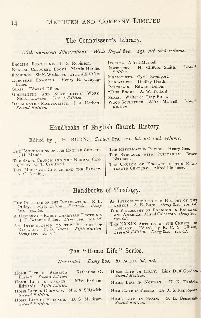 The Connoisseur’s Library. IVifh numerous Illustraiions, Wide Royal ?>vo. 2^s, net each volume. English Furniture. F. S. Robinson. English Coloured Books. Martin Hardie. Etchings. Sir F. Wcdmore. Second Edition. European Enamels. Henry H, Cunyng- hame. Glass. Edward Dillon. Goldsmiths’ and Silversmiths’ Work. Nelson Dawson. Second Edition. Illuminated Manuscripts. J. A. Herbert. Second Edition. Ivories. Alfred Maskell. Jewellery. H. Clifford Smith. Second Edition. Mezzotints. Cyril Davenport. MiNiAiURES. Dudley Heath. Porcelain. Edward Dillon. *Fine Books. A. W, Pollard. Seals. Walter de Gray Birch. Wood Sculpture. Alfred Maskell- Second Edition. Handbooks of English Church History. Edited by J. H. BURN. Crnvn Sot. 2J. bd. net each volume. The Foundations of the English Church. J. H. Maude. The Saxon Church and the Norman Con- quest. C. T. Cruttwell. The Mediaival Church and the Papacy. A. C. Jennings. The Reformation Period. Henry Gee. The Struggle with Puritanism. Bruce Blaxland. The Church of England in the Eigh- teenth Century. Alfred Plummer. Handbooks The Doctrine of the Incarnation. R. L. Ottley. Fijth Edition, Revised. Demy Bz'O. 12S. 6d. A History of Early Christian Doctrine. J. F. Bethune-Baker. Demy Bvo. los. 6d. An Introduction to the History of Religion. F. B. Jevons. Fifth Edition. Demy Bvo. lor. 6d. The “ Home Illustrated. Demy S Home I.ife in America. Katherine G. Busbey. Second Edition. Homs Life in France. Miss Bctham- Edwards. Fifth Edition. Home Life in Germany. Mrs. A. Sidgwick. Second Edition. Home Life in Holland. D. S. Meldrum. Second Edition. of Theology. An Introduction to the History of thk Creeds. A. E. Burn. Demy Bvo. los. 6d. The Philosophy of Religion in England AND America. Alfred Caldecott. Demy Bvo. I os. 6d. The XXXIX Articles of the Church of England. Edited by E. C. S. Gibson, Seventh Edition. Demy Bvo. lar. 6</. Life ” Series. 6s. to lOd'. 6d. net. Home Life in Italy. Lina Duff Gordon. Second Edition. Home Life in Norway. H. K. Daniels. Home Life in Russia. Dr. A. S. Rappoport. Home Life in Spain. S. L. Bensusan. Second Edition.
