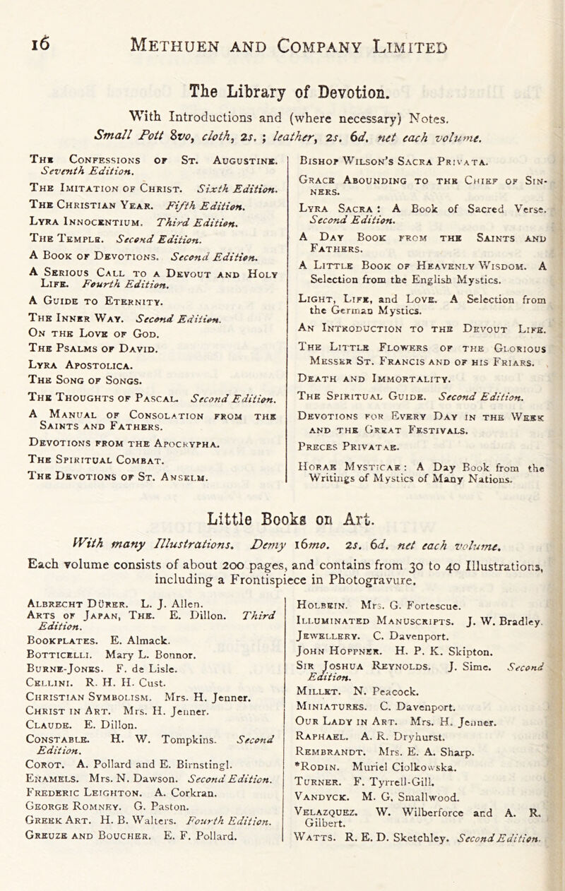 The Library of Devotion. With Introductions and (where necessary) Notes. Small Pott Svo. clothe 2s. : leather. 2s. 6d. net each volume. Th« Confessions of St. Augustine. Seventh Edition. The Imitation of Christ. Sixth Edition, The Christian Year. Fifth Edition. Lyra Innocentium. Third Edition. The Templh, Second Edition. A Book of Devotions. Second Edition. A Serious Call to a Devout and Holy Life. Fourth Edition. A Guide to Eternity. The Inner Way. Second Edition. On the Love of God, The Psalms of David, Lyra Apostolica, The Song of Songs. The Thoughts of Pascal. Second Edition. A Manual of Consolation from the Saints and Fathers. Devotions from the Apocrypha. The Spiritual Combat. The Devotions or St. Ansklu. Bishop Wilson’s Sacra Privata. Grace Abounding to the Chief of Sin- ners. Lyra Sacra t A Book of Sacred Verse. Second Edition. A Day Book from the Saints and Fathers. A Little Book of Heavenly Wisdom. A Selection from the English Mystics. Light, Life, and Love. A Selection from the German Mystics. An Introduction to the Devout Life. The Little Flowers of the Glorious Messer St. Francis and of his Friars. Death and Immortality. The Spiritual Guide. Second Edition. Devotions for Every Day in the Week -AND the Great Festivals. Preces Privatae. Horak Mysticak : A Day Book from the Writings of Mystics of Many Nations. Little Books on Art. With many Illustrations. Demy l6mo. 2s. 6d. net each volume. Each volume consists of about 200 pages, and contains from 30 to 40 Illustrations, including a Frontispiece in Photogravure. Albrecht DOrer. L. J, Allen. Arts of Japan, The. E. Dillon. Third Edition. Bookplates. E. Almack. Botticelli. Mary L. Bonnor. Burne-Jones. F. de Lisle. Cellini. R. H, H. Cust. Christian Symbolism. Mrs. H. Jenner. Christ in Art. Mrs. H. J euner. Claude. E. Dillon. Constable. H. W. Tompkins. Second Edition. Corot. A. Pollard and E. Birnstingl. Enamels. Mrs. N. Dawson. Second Edition. Frederic Leighton. A. Corkran. George Romney. G. Paston. Greek Art. H. B. Walters. Fourth Edition. Greuze and Boucher. E. F, Pollard. Holbein. Mrs. G. Fortescue. Illuminated Manuscripts. J. W. Bradley. Jewellery. C. Davenport. John Hoppnek. H. P. K. Skipton. Sir Joshua Reynolds, J. Sime. Second Edition. Millet. N. Peacock. Miniatures. C. Davenport. Our Lady in Art. Mrs. H. Jenner. Raphael. A. R. Dryhurst. Rembrandt, Mrs. E. A. Sharp. •Rodin. Muriel Ciolkowska. Turner. F. Tyrrell-Gill. Vandvck. M. G. Smallwood. Velazquez. W. Wilberforce and A. R, Gilbert. Watts. R. E. D. Sketchley. Second Edition.