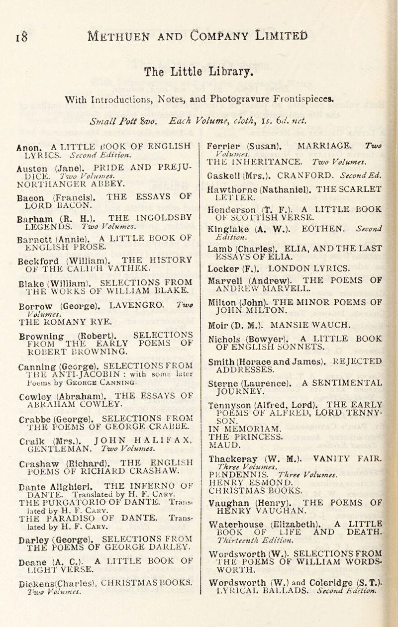The Little Library. With Introductions, Notes, and Photogravure Frontispieces, Small Foil %vo. Each Volume^ cloth^ u. 61/. net. Anon. A LTTTLE liOOK OF ENGLISH LYRICS. Second Edition. Austen (Jane). PRIDE AND PREJU- DICE. Ttvo Volumes. NORTHANGER ABBEY. Bacon (Francis). THE ESSAYS OF LORD BACON. Barham (R. H.). THE INGOLDSBY LEGENDS. Two Volumes. Barnett (Annie). A LITTLE BOOK OF ENGLISH PROSE. Beckford (William). THE HISTORY OF THE CALIPH VATHEK. Blake (William). SELECTIONS FROM TtiE WORKS OF WILLIAM BLAKE. Borrow (George). LAYENGRO. Two Volumes. THE ROMANY RYE. Browning (Robert). SELECTIONS FROM THE EARLY POEMS OF ROBERT BROWNING. Canning (George). SELECTIONS FROM THE ANTI-JACOBIN : with some later Poems by George Canning. Cov/ley (Abraham). THE ESSAYS OF ABRAHAM COWLEY. Crabbe (George). SELECTIONS FROM THE POEMS OF GEORGE CRABBE. Craik (IMrs.). JOHN HALIFAX, GENTLEMAN. Two Volumes. Crashaw (Richard). THE ENGLLSH POEMS OF RICHARD CRASHAW. Dante Alighieri. THE INFERNO OF DANTE. Translated by H. P'. Cary. THE PURGATORIO OF DANTE. Trans- lated by H. F. Cary. THE PARADISO OF DANTE. Trans- lated by H. F. Cary. Darley (George). SELECTIONS FROM THE POEMS OF GEORGE DARLEY. Deane (A. C.). A LITTLE BOOK OF LIGH'I' YERSE. Dickens(Charles). CHRISTMAS BOOKS. 7'wo Volumes. Ferrler (Susan). M-A.RRIAGE. Two THE INHERITANCE. Two Volumes. Gaskell (Mrs.). CRANFORD. SecondEd. Hawthorne (Nathaniel). THE SCARLET LE'l' PER. Henderson (T. F.). A LITTLE BOOK OF SCOITTSH YERSE. Kinglake (A. W.). EOTHEN. Second Edition. Lamb (Charles). ELIA, AND THE LAST ESSAYS OF ELIA. Locker (F.). LONDON LYRICS. Marvell (Andrew). THE POEMS OF ANDRE W MARVELL. Milton (John). THE MINOR POEMS OF JOHN MILTON. Moir (D. M.). MANSIE WAUCH. Nichols (Bowyer). A LITTLE BOOK OF ENGLISH SONNETS. Smith (Horace and James). REJECTED ADDRESSES. Sterne (Laurence). A SENTIMENTAL JOURNEY. Tennyson (Alfred, Lord). THE EARLY POK.MS OF ALFRED, LORD TENNY- SON. IN MEMORIAM. THE PRINCESS. MAUD. Thackeray (W. M.). VANITY FAIR. Three Volumes. Pi-NDENNIS. Three Volumes. HENRY ESMOND. CHRISTMAS BOOKS. Vaughan (Henry). THE POEMS OF HENRY VAUGHAN. Vv^aterhouse (Elizabeth). A LITTLE BOOK OF LIFE AND DEATH. Thirteenth Edition. Wordsw'OPth (W.). SELECTIONS FROM I HE POEMS OF WILLIAM WORDS- WORTH. Wordsworth (W.) and Coleridge (S. T.)- LYRICAL BALLADS. Second Edition