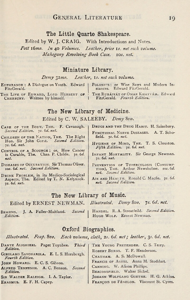 The Little Quarto Shakespeare. Edited by W. J. CRAIG. With Introductions and Notes. Pott 16 mo. In 40 Volumes. I.eat her., price U. net each volume. Mahogany Revolving Book Case. loj. net. Miniature Library. Demy lymo. Leather, i.r. net each volume. Euphranor : A Dialogue on Youth. Edward FitzGerald. The Life of Edward, Lord Herbert or Cherbuky. Written by himself. Polonh'S ; or Wise Saws and Modern In- stances. Edward FitzGerald. The RubAiyAt OF Omar KhavvAm. Edward FitzGerald. Four th Edition. The New Library of Medicine. Edited by C. W. SALEEBY, Demy %vo. Care of the Body, The. F. Cavanagh. Second Edition, ys. 6d. net. Children of the Nation, The. The Right Hon. Sir John Gorst. Second Edition, ■js. td. net. Control of a Scourge ; or, How Cancer is Curable, The. Chas. P. Childe. 7^. td. net. Diseases of Occupation. Sir Thomas Oliver. \os. td. net. Second Edition. Drink Problem, in its Medico-Sociological Aspects, The. Edited by T. N. Keljnack. 7J. td. net. Drugs and the Drug Habit. H. Sainsbury. Functional Nerve Diseases. A. T. Scho- field. ^s. td. net. Hygiene of Mind, The. T. S. Clouston. Fifth Edition, -js. td. net. Infant Mortality. Sir George Newman. ■JS. td. net. Prevention of Tuberculosis (Consump- tion), The. Arthur Newsholme. xos.td. net. Second Edition. Aik and Health. Ronald C. Macfie. is. td. net. Second Edition. The New Library of Music. Edited by ERNEST NEWMAN, Illustrated. Demy 8va. •js. 6d. net. Brahms. J. A. Fullcr-Maitland. Second 1 Handel, R. A. Streatfeild. Second Edition. Edition. | Hugo Wolf. Ernest Newman. Oxford Biographies. Illustrated. Fcap. 8vo. Each volume, cloth, 2s. 6d. net; leather, 6d. net. Dante Alighieri. Paget Toynbee. Third Edition. Girolamo Savonarola. E. L. S. Horsbvrgh. Fourth Edition. John Howard. E. C. S. Gibson. Alfred Tennyson. A. C. Benson. Second Edition. Sir Walter Raleigh. I. A. Taylor. Erasmus. E. F. H. Capey. The Young Pretender. C. S. Terry. Robert Burns. T. F. Henderson. Chatham. A. S. McDowall. Francis of Assisi. Anna M. Stoddart. Canning. W. Alison Phillips. Beaconsfield. Walter Sichcl. Johann Wolfgang Goethe. H. G. Atkins. Francois de Fi;NELON. Viscount St, Cyres.