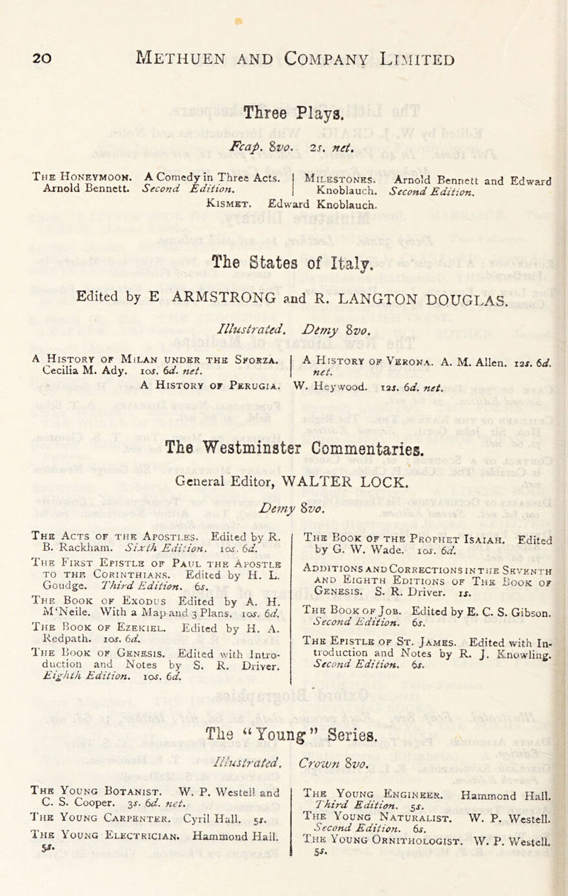 Three Plays. Fcap. Zvo. 2s. net. The Honeymook. A Comedy in Three Acts. Milestones. Arnold Bennett and Edward Arnold Bennett. Second Edition. Knoblauch. Second Edition. Kismet. Edward Knoblauch. The States of Italy. Edited by E ARMSTRONG and R. LANGTON DOUGLAS. Illustrated. Dimy 2>vo. A History of Milan under the Sforza, A History of Verona. A. M. Allen. i2j. 6d. Cecilia M. Ady. loj. 6d. net. net. A History of Perugia. W. Heywood. laj. t>d. net. The Westminster Commentaries. General Editor, WALTER LOCK. Detny 8z^o. The Acts of the Apostles. Edited by R. B. Rackham. Sixth Edition, loj. bd. The First Epistle of Paul the Apostle TO THF. Corinthians. Edited by H. L. Goudge. Third Edition. 6s. The Book of Exodus Edited by A. H. M'Neile. With a Map and 3 Plans. I or, 6d. The Book of Ezekiel. Edited by H. A. Redpath. lor. 6d. The Book of Genesis. Edited with Intro- duction and Notes by S. R. Driver. Eighth Edition. lor. 6d. The Book of the Prophet Isaiah. Edited by G. W. Wade. lor. 6d. Additions and Corrections in the Seventh AND Eighth Editions of The Book of Genesis. S. R. Driver, ij. The Book of Job. Edited by E. C. S. Gibson. Second Edition. 6s. The Epistle of St, James. Edited with In- troduction and Notes by R. J. Knowling. Second Edition. 6s, The ‘‘Young” Series. Illustrated. The Young Botanist. W, P. Westell and C. S. Cooper. 3^. 6d. net. The Young Carpenter. Cyril Hall. 5J. The Young Electrician. Hammond Hall. 5J- Crown %vo. The Young Engineer. Hammond Hall, Third Edition. 5J. The Young Naturalist. W. P. Westell. Second Edition. 6r. The Young Ornithologist. W. P. Westell. 5J.