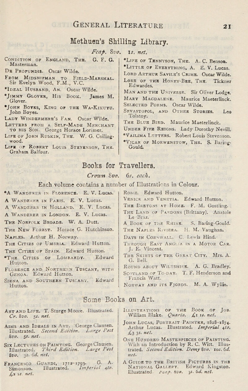 Methuen’s Shilling Library Condition or England, Thk. Masterman. Db Profundis. Oscar Wilde. From Midshipman to Field-Marshal. Sir Evelyn Wood, F.M., V.C. •Ideal Husband, An. Oscar Wilde. •JiMMV Glover, His Book. James M. Glover. •John Boyss, King of thb Wa-Kikuyu. John Boyes. Lady Windermere’s Fan. Oscar Wilde. Letters from a Self-Made Merchant TO HIS Son. George Horace Lorimcr. Life of John Ruskin, The. W. G. Colling- wood. Life of Robert Louis Stevenson, The. Graham Balfour. Boohs for IJ. net. •Life of Tennyson, The. A. C. Benson. •Little of Everything, A. E. V. Lucas. Lord Arthur Savilh’r Crime. Oscar Wilde. Lore of the Honky-Bbe, The. Tickner Edwardes. Man and the Univkrsp.. Sir Oliver Lodge, Mary Magdalene. Maurice Maeterlinck. Selected Pos.ms. 0.scar Wilde. Sevastopol, and Other Stories, Leo Tolstoy. The Blue Bird. Maurice Maeterlinck. Under Five Reigns. Lady Dorothy Nevill. •Vailima I.etthrs. Robert Louis Stevenson. •Vicar of Morwsnstow, The. S. Baring- Gould. Travellers, Fcap. Zvo. G. F. G. •A Wandfre.r in Florencs. A Wanderer in Paris. E. V, Lucas. A Wanderer in Holland. E. V. Lucas. A Wanderer in Londo.n. E. V. Lucas. The Norfolk Broads. W, A. Dutt. Thk New Forest. Horace G. Hutchinson, Naples. Arthur H. Norway. The Cities of Umbria. Edward Hutton. The Cities of Spain. Edward Hutton. •The Cities of Lombardy. Edward Hutton. Florence and Northern Tuscany, with Genoa. Edward Hutton. Siena, and .Southern Tuscany. Edward Hutton. Roms. Edward Hutton. Venice and Venetia. Edward Hutton. The Eketo.vs at Home, F. M. Gostling. Thk Land op P.ardons (Brittany), Anatole Lc Braz. A Book of the Rhine. S. Baring-Gould. The Naples Riviera. H. M. Vaughan. Days in Cornwall. C. Lewis Hind. Through East Anglia in a Motor Car. J. E. Vincent. The Skirts of the Great City. Mrs. A. G, Bell. Round about Wiltshire. A. G. Bradley. Scotland of To-day. T. F, Henderson and Francis Watt. Norway .and its Fjords. M. A. Wyliie. Crown %vo. 6s. each. Each volume contains a number of Illustration.s in Colour. S. V. Lucas. Some Books on Art A.RT and Life. T. Sturge Moore. Illustrated. Cr. Zvo. 5J, net. Aims and Ideals in Art. George Clausen. Illustrated. Second Edition. Large Post Zvo. ss. net. Six Lectures on Painting. George Clausen. Illustrated. Third Edition. Large Post Zvo. 3^. od. net. Francesco Guardi, 1712-1793. G. A. Simonson. Illustrated. Imperial *,io. if. fief. Illustrations of the Book of Job. Willbm Blake. Quarto. Cf fs- ffot. John Lucas, Portrait Painter, 1828-1874. Arthur Lucas. Illustrated. Imperial j^to. Pi3 3 s. net. One Hundred Masterpieces of Painting. With an Introduction by R. C. Witt. Illus- trated. Second Edition. Demy Zvo. xos. 6d, net. A Guide to the British Pictures in thb National Gallery. Edward Kingston. Illustrated Zvo. 35. td. net.