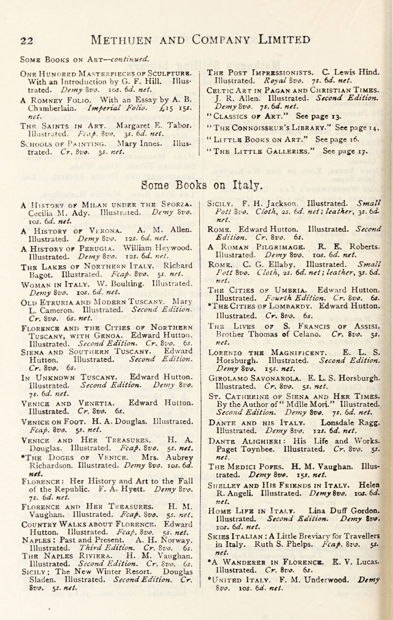 Some Books on Art—continued. Of-iR Hundred Masterpieces of Sculpture. With an Introduction by G. F. Hill. Illus- trated. Demy ?>vo. los. 6a. net. A Romney Folio. With an Essay by A. B. Chamberlain. Imperial Folio. ;^is 15J. net. The Saints in Art. Margaret R. Tabor. Illustrated. Fcap. Zvo. 3Ji. 6^/. net. Schools of Paintino. Mary Innes. Illus- trated. Cr. ivo. sr. net. The Post Imprbssionists. C. Lewis Hind. Illustrated. Royal Svo. 71. 6d. net. Celtic Art in Pagan and Christian Times. J. R. Allen. Illustrated. Second Edition. Demy 8vo. 7J. 6d. net. “Classics or Art.” See page 13. “The Connoisseur’s Library.” See page 14. “ Li ftls Books on Art.” See page 16. “The Little Galleries.” Sec page 17. Some Books on Italy. A History of Milan under the Sforza. Cecilia M. Ady. Illustr.aed. Demy Bvo. JOS. 6d. net, A History or Verona. A. M. Allen. Illustrated. Demy Zvo. 12J. (>d. net. A History op Perugia. William Heywood. Illustrated. Demy Zvo. 12s. 6d. net. The Lakes of Northern Italy. Richard Bagot. Illustrated. Fcap. Zvo. sr. net. Woman in Italy. W. Boulting. Illustrated. Demy Zvo. xos. 6d. net. Old Etruria and AIodern Tuscany. Mary L. Cameron. Illustrated. Second Edition. Cr. Zvo. 6j. net. Florence and the Cities of Northern Tuscany, with Genoa. Edward Hutton. Illustrated. Second Edition. Cr, Zvo. 6s. Siena and Southern Tuscany. Edwmd Hutton. Illustrated. Second Editio?t. Cr. Zvo. 6s. In Unknown Tuscany. Edward Hutton. Illustrated. Second Edition. Demy Zvo. •js. 6d. net. Venice and Venetia. Edward Hutton. Illustrated. Cr. Zvo. 6s. Venice ON Foot. H. A. Douglas. Illustrated. Fcap. Zvo. SJ. net. Venice and Her Treasures. H. A. Douglas. Illustrated. Fcap. Zvo. 5J. net. •The Doges of Venice. Mrs. Aubrey Richardson. Illustrated. Demy Zvo. Jos. 6d. net. Florence; Her History and Art to the Fall of the Republic. F. A. Hyett. Demy Zvo. JS. 6d. net, Florence and Her Treasures. H. M. Vaughan. Illustrated. Fcap. Zvo. 5s. net. Country Walks about Florence. Edward Hutton. Illustrated. Fcap. Zvo. ^s. net. Naples: Past and Present. A. H. Norway. Illustrated. Third Edition, Cr. Zvo. 6s. The Naples Riviera. H. M. Vaughan. Illustrated. Second Edition. Cr. Zvo. 6s. Sicily ; The New Winter Resort. Douglas Sladen. Illustrated. Second Edition. Cr. Zvo, 5J. net. Sicily. F. H. Ja ckson. Illustrated. Small Fott Zvo. Cloth., 2S. 6d. net; leather, y.6d. net. Ro.mh. Edward Hutton. Illustrated. Second Edition. Cr. Zvo. 6s. A Roman Pilgrimage. R. E. Roberts. Illustrated. Demy Zvo. los. 6d. net. Rome. C. G. Ellaby. Illustrated. Small Foil Zz>o. Cloth, 'is, 6d. net; leather, 3J. 6d. net. The Cities of Umbria. Edward Hutton. Illustrated. Fourth Edition. Cr. Zvo. 6s. •The Cities of Lombardy. Edward Hutton. Illustrated. Cr. 87^0, 6s. The Lives of S. Francis of Assisi. Brother Thomas of Celano. Cr. 8vo. 5s. net. Lorenzo the Magnificent. E. L. S. Horsburgh. Illustrated. Second Edition. Demy Zvo. 15J. net. Girolamo Savonarola. E. L. S. Horsburgh. Illustrated. Cr. Zvo. 54. net. St. Catherine of Siena and Her Times. By the Author of “ Mdlle Mori.” Illustrated. Second Edition. Demy Zvo. js. 6d. net. Dante and his Italy. Lonsdale Ragg. Illustrated. Demy Zvo. 12s. 6d. net. Dante Alighieri; His Life and Vv’orks. Paget Toynbee. Illustrated. Cr. Zvo. 5s. net. The Medici Popes. H. M. Vaughan. Illus- trated. Demy Zvo. 154. net. Shelley and His Friends in Italy. Helen R. Angeli. Illustrated. Demy Zvo. \os.6d. net. Home Life in Italy. Lina Duff Gordon. Illustrated. Second Edition. Demy 8vo. I os. 6d. net. Skies Italian : A I.ittle Breviary for Travellers in Italy. Ruth S. Phelps. Fcap. 8z'j. 54. net. •A Wanderer in Florence. E. V. Lucas. Illustrated. Cr. Zz’o. 6s. •United Italy. F. M. Underwood. Denty Zvo. 104. 6d. net.