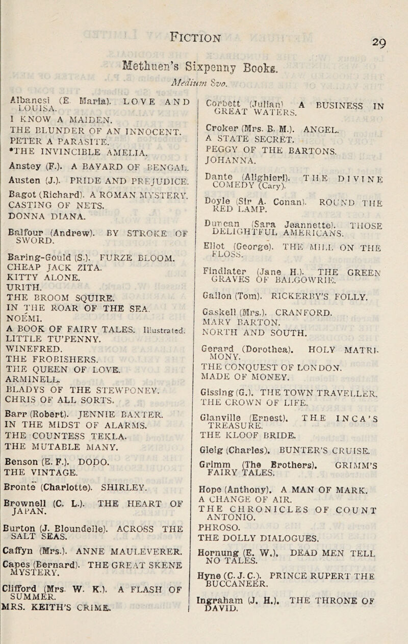 20 Metimen’s Sixpenny Bookg. Medium Hvo. Albanesi (E. Marla). LOVE AND LOUISA. I KNOW A MAIDEN. THE BLUNDER OF AN INNOCENT. PETER A PARASITE. I ♦THE INVINCIBLE AMELIA. : Anstey (F.). A BAYARD OF BENGAL. : Austen (J.). PRIDE AND PREJUDICE. i Bagrot (Richard). A ROMAN MYSTERY. I CASTING OF NETS. ; DONNA DIANA. Balfour (Andrew). BY STROKE OF SWORD. Baring-Gould (S.). FURZE BLOOM. 1 CHEAP JACK ZITA. ! KITTY ALONE. I URITH. i THE BROOM SQUIRE, i IN THE ROAR OF THE SEA. I NOEMI. ; A BOOK OF FAIRY TALES. IHustratsd. ' LITTLE TU’PENNY. WINEFRED. THE FROBISHERS. I THE QUEEN OF LOVE. : ARMINELL. i BLADYS OF THE STEWPONEY. ; CHRIS OF ALL SORTS. Barr (Robert). JENNIE BAXTER. IN THE MIDST OF ALARMS. THE COUNTESS TEKLA. THE MUTABLE MANY. Benson (E. F.). DODO. THE VINTAGE. Corbett (Julian) A BUSINESS IN GREAT WATERS. Croker (Mrs. B. M.). ANGEL. A STATE SECRET. PEGGY OF THE BARTONS. JOHANNA. Dante (Alighieri). THE DIVINF COMEDY (C.ary). Doyle (Sir A. Conan). ROUND THE RED LAMP. Duncan (Sara Jeannette). DELIGHTFUL AMERICANS. THOSE Eliot (George). THE Mii.i. ON THE FLOSS. Findlater (Jane H.). THE GREEN GRAVES OF BAi.GOWRIlT Gallon (Tom). RICKERBY’S FOLLY. Gaskell (Mrs.). CRANFORD. MARY BARTON. NORTH AND SOUTH. Gerard (Dorothea). HOLY MATRI- MONY. THE CONQUEST OF LONDON. MADE OF MONEY. Gissing(G.). THE TOWN TRAVELLER. THE CFIOWN OF LIFE. Glanville (Ernest). THE INCA’S TREASURE. THE KLOOF BRIDE. Gleig (Charles). BUNTER’S CRUISE. Grimm (The Brothers), GRLMM’S FAIRY TALES. Bronte (Charlotte). SHIRLEY. Brownell (C. L.). THE FIEART OF JAPAN. Burton (J. Bloundelle). ACROSS THE SALT SEAS. Hope (Anthony). A MAN OF MARK. A CHANGE OF AIR. THE CHRONICLES OF COUNT ANTONIO. PHROSO. THE DOLLY DIALOGUES. Calfyn (Mrs.). ANNE MAULEVERER. Capes (Bernard). THE GREAT SKENE MYSTERY. ClilFord (Mrs. W. K.). A FLASH OF SUMMER. Hornung (E. W.). DEAD MEN TELL NO TALES. Hyne (C. J. C.). PRINCE RUPERT THE BUCCANEER. I Ingraham (J. H.), THE THRONE OF