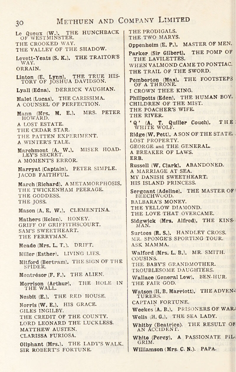 Le Queux (WJ. THE HUNCHBACK OF WESTMINSTER. THE CROOKED WAY. THE VALLEY OF THE SHADOW. Levett-Yeats (S. K.). THE TRAITOR’S WAY. ORRAIN. Linton (E. Lynn). THE TRUE HIS- TORY OF JOSHUA DAVIDSON. Lyall (Edna). DERRICK VAUGHAN. Malet (Lucas). THE CARISSIMA. A COUNSEL OF PERFECTION. Mann (Mrs. M. E.), MRS. PETER HOWARD. A LOST ESTATE. THE CEDAR STAR. THE PATTEN EXPERIMENT. A WINTER’S TALE. Marchmont (A. W.). MISER HOAD- LEY’S SECRET. A MOMENT’S ERROR. Marpyat (Captain). PETER SIMPLE. JACOB FAITHF'UL. March (Richard). A METAMORPHOSIS. THE TWICKENHAM PEERAGE. THE GODDESS. THE JOSS. Mason (A. E. W.). CLEMENTINA. Mathers (Helen). HONEY. GRIFF OF GRIFFITHSCOURT. SAM’S SWEETHEART. THE FERRYMAN. Meade (Mrs. L. T.). DRIFT. Miller (Esther). LIVING LIES. Mitford (Bertram). THE SIGN OF THE SPIDER. Montr6sop (F. F.). THE ALIEN. Morrison (Arthur). THE HOLE IN THE WALL. Nesbit (E.). THE RED HOUSE. Norris (W. E.). HIS GRACE. GILES INGILBY. THE CREDIT OF THE COUNTY. LORD LEONARD THE LUCKLESS. MATTHEW AUSTEN. CLARISSA FURIOSA. Oliphant (Mrs.). THE LADY’S WALK. SIR ROBERT’S FORTUNE. THE PRODIGALS. THE TWO MARYS. Oppenheim (E. P.). MASTER OF MEN. Parker (Sir Gilbert). THE POMP OF THE LAVILETTES. WHEN VALMOND CAME TO PONTIAC. THE TRAIL OF THE SWORD. Pemberton (Max), THE FOOTSTEPS OF A THRONK I CROWN THEE KING. Phillpotts (Eden). THE HUMAN BOY. CHILDREN OF THE MIST. THE POACHER’S WIFE. THE RIVER. * Q ’ (A. T. Qulller Couch). THE WHITE WOLF. Ridge (W. Pett). A SON OF THE STATE. LOST PROPERTY. GEORGE and THE GENERAL. A BREAKER OF LAWS. ERB. Russell (W. Clark). ABANDONED. A MARRIAGE AT SEA. MY DANISH SWEETHEART. HIS ISLAND PRINCESS. Sergeant (Adeline). THE MASTER OF BEECHWOOD. BALBARA’S MONEY. THE YELLOW DIAMOND. THE LOVE THAT OVERCAME. Sidgwick (Mrs. Alfred). THE KINS- MAN. Surtees (R. S.). HANDLEY CROSS. MR. SPONGE’S SPORTING TOUR. ASK MAMMA. Walford (Mrs. L. B.). MR. SMITH. COUSINS. THE BABY’S GRANDMOTHER. TROUBLESOME DAUGHTERS. Wallace (General Lew). BEN-HUR. THE FAIR GOD. Watson (II. B. Marriott). THE ADVEN- TURE R.S. CAPTAIN FORTUNE. Weekes’(A. B.). PRISONERS OF WAR. Wells ul. G.). THE SEA LADY. Whitby (Beatrice). THE RESULT OF AN ACCIDENT. White (Percy). A PASSIONATE PIL- GRIM. Williamson (Mrs. C. N.). PAPA.
