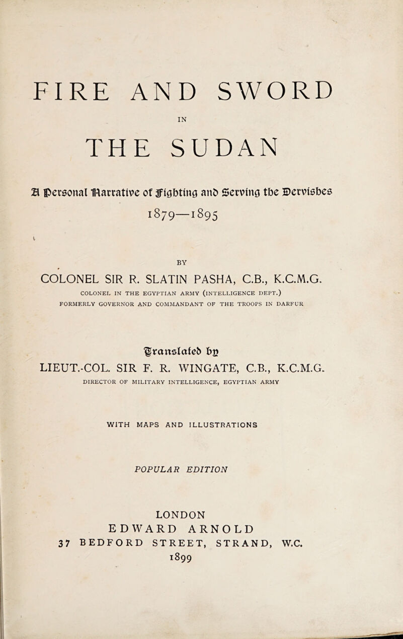 FIRE AND SWORD IN THE SUDAN B iperaonal IRarrative of 3ft^bting atib Secvincj tbe Berviebes 1879—1895 BY COLONEL SIR R. SLATIN PASHA, C.B., K.C.M.G. COLONEL IN THE EGYPTIAN ARMY (INTELLIGENCE DEPT.) FORMERLY GOVERNOR AND COMMANDANT OF THE TROOPS IN DARFUR bj? LIEUT.-COL. SIR F. R. WINGATE, C.B., K.C.M.G. DIRECTOR OF MILITARY INTELLIGENCE, EGYPTIAN ARMY WITH MAPS AND ILLUSTRATIONS POPULAR EDITION LONDON EDWARD ARNOLD 37 BEDFORD STREET, STRAND, W.C. 1899