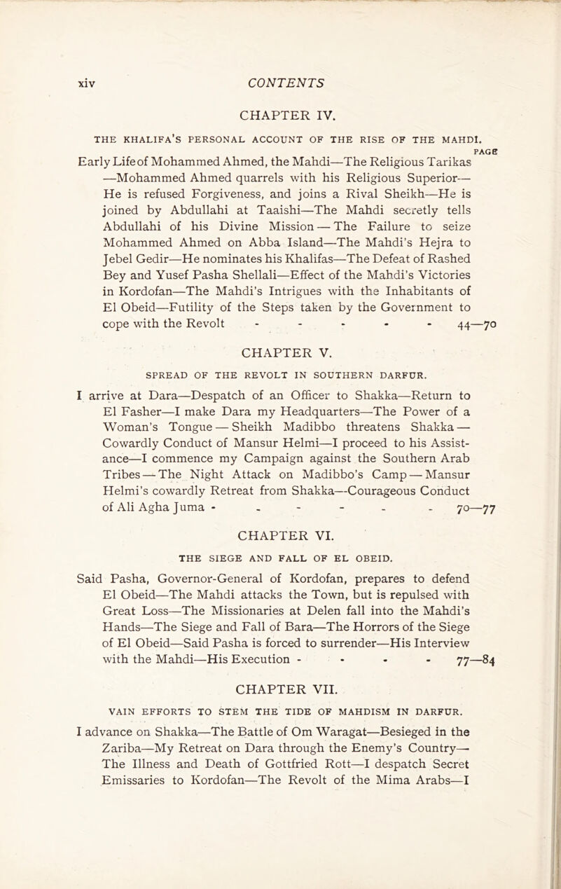 CHAPTER IV. THE khalifa’s PERSONAL ACCOUNT OF THE RISE OF THE MAHDI. PAGE Early Lifeof Mohammed Ahmed, the Mahdi—The Religious Tarikas —Mohammed Ahmed quarrels with his Religious Superior— He is refused Forgiveness, and joins a Rival Sheikh—He is joined by Abdullahi at Taaishi—The Mahdi secretly tells Abdullahi of his Divine Mission — The Failure to seize Mohammed Ahmed on Abba Island—The Mahdi’s Hejra to Jebel Gedir—He nominates his Khalifas—The Defeat of Rashed Bey and Yusef Pasha Shellali—Effect of the Mahdi’s Victories in Kordofan—The Mahdi’s Intrigues with the Inhabitants of El Obeid—Futility of the Steps taken by the Government to cope with the Revolt . . . - - —yo CHAPTER V. SPREAD OF THE REVOLT IN SOUTHERN DARFUR. I arrive at Dara—Despatch of an Officer to Shakka—Return to El Fasher—I make Dara my Headquarters—The Power of a Woman’s Tongue — Sheikh Madibbo threatens Shakka — Cowardly Conduct of Mansur Helmi—I proceed to his Assist- ance—I commence my Campaign against the Southern Arab Tribes — The Night Attack on Madibbo’s Camp — Mansur Helmi’s cowardly Retreat from Shakka—Courageous Conduct of Ali Agha Juma ----- - 70—77 CHAPTER VI. THE SIEGE AND FALL OF EL OBEID. Said Pasha, Governor-General of Kordofan, prepares to defend El Obeid—The Mahdi attacks the Town, but is repulsed with Great Loss—The Missionaries at Delen fall into the Mahdi’s Hands—The Siege and Fall of Bara—The Horrors of the Siege of El Obeid—Said Pasha is forced to surrender—His Interview with the Mahdi—His Execution - . - - 77—84 CHAPTER VII. VAIN EFFORTS TO STEM THE TIDE OF MAHDISM IN DARFUR. I advance on Shakka—The Battle of Om Waragat—Besieged in the Zariba—My Retreat on Dara through the Enemy’s Country— The Illness and Death of Gottfried Rott—I despatch Secret Emissaries to Kordofan—The Revolt of the Mima Arabs—I