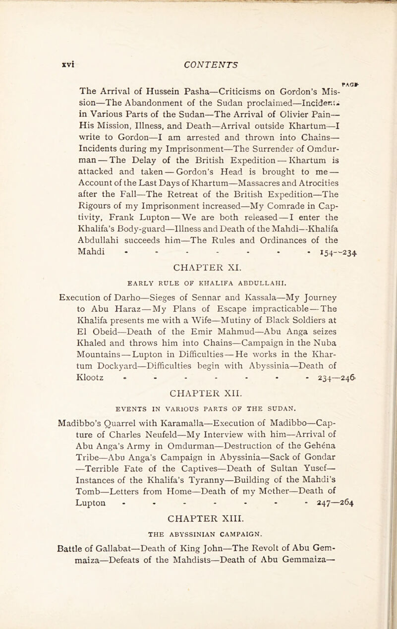 PACK- The Arrival of Hussein Pasha—Criticisms on Gordon’s Mis- sion—The Abandonment of the Sudan proclaimed—Incideni* in Various Parts of the Sudan—The Arrival of Olivier Pain— His Mission, Illness, and Death—Arrival outside Khartum—I write to Gordon—I am arrested and thrown into Chains— Incidents during my Imprisonment—The Surrender of Omdur- man — The Delay of the British Expedition — Khartum is attacked and taken — Gordon’s Head is brought to me — Account of the Last Days of Khartum—Massacres and Atrocities after the Fall—The Retreat of the British Expedition—The Rigours of my Imprisonment increased—My Comrade in Cap- tivity, Frank Lupton — We are both released — I enter the Khalifa’s Body-guard—Illness and Death of the Mahdi—Khalifa Abdullahi succeeds him—The Rules and Ordinances of the Mahdi 154--234 CHAPTER XI. EARLY RULE OF KHALIFA ABDULLAHI. Execution of Darho—Sieges of Sennar and Kassala—My Journey to Abu Haraz — My Plans of Escape impracticable — The Khalifa presents me with a Wife—Mutiny of Black Soldiers at El Obeid—Death of the Emir Mahmud—Abu Anga seizes Khaled and throws him into Chains—Campaign in the Nuba Mountains — Lupton in Difficulties — He works in the Khar- tum Dockyard—Difficulties begin with Abyssinia—Death of Klootz o - .... - 234—24& CHAPTER XII. EVENTS IN VARIOUS PARTS OF THE SUDAN. Madibbo’s Quarrel with Karamalla—Execution of Madibbo—Cap- ture of Charles Neufeld—My Interview with him—Arrival of Abu Anga’s Army in Omdurman—Destruction of the Gehena Tribe—Abu Anga’s Campaign in Abyssinia—Sack of Gondar —Terrible Fate of the Captives—Death of Sultan Yusef— Instances of the Khalifa’s Tyranny—Building of the Mahdi’s Tomb—Letters from Home—Death of my Mother—Death of Lupton 247—264 CHAPTER XIII. THE ABYSSINIAN CAMPAIGN. Battle of Gallabat—Death of King John—The Revolt of Abu Gem- maiza—Defeats of the Mahdists—Death of Abu Gemmaiza—