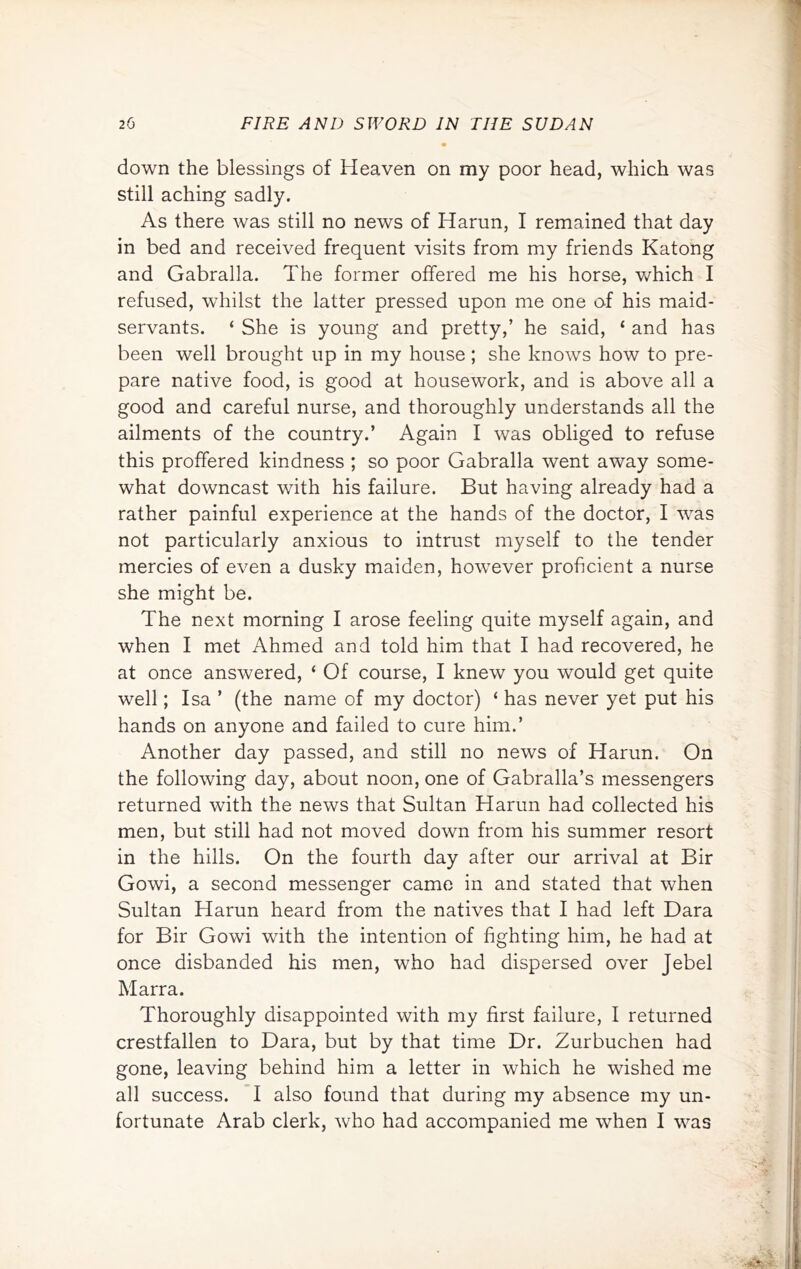 down the blessings of Heaven on my poor head, which was still aching sadly. As there was still no news of Harun, I remained that day in bed and received frequent visits from my friends Katong and Gabralla. The former offered me his horse, which I refused, whilst the latter pressed upon me one of his maid- servants. ‘ She is young and pretty,’ he said, ‘ and has been well brought up in my house; she knows how to pre- pare native food, is good at housework, and is above all a good and careful nurse, and thoroughly understands all the ailments of the country.’ Again I was obliged to refuse this proffered kindness ; so poor Gabralla went away some- what downcast with his failure. But having already had a rather painful experience at the hands of the doctor, I was not particularly anxious to intrust myself to the tender mercies of even a dusky maiden, how'ever proficient a nurse she might be. The next morning I arose feeling quite myself again, and when I met Ahmed and told him that I had recovered, he at once answered, ‘ Of course, I knew you would get quite well; Isa ’ (the name of my doctor) ‘ has never yet put his hands on anyone and failed to cure him.’ Another day passed, and still no news of Harun. On the following day, about noon, one of Gabralla’s messengers returned with the news that Sultan Harun had collected his men, but still had not moved down from his summer resort in the hills. On the fourth day after our arrival at Bir Gowi, a second messenger came in and stated that when Sultan Harun heard from the natives that I had left Dara for Bir Gowi with the intention of fighting him, he had at once disbanded his men, who had dispersed over Jebel Marra. Thoroughly disappointed with my first failure, I returned crestfallen to Dara, but by that time Dr. Zurbuchen had gone, leaving behind him a letter in which he wished me all success. I also found that during my absence my un- fortunate Arab clerk, who had accompanied me when I was