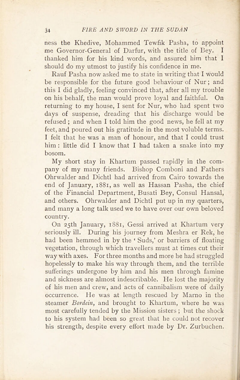 ness the Khedive, Mohammed Tewfik Pasha, to appoint me Governor-General of Darfur, with the title of Bey. I thanked him for his kind words, and assured him that I should do my utmost to justify his confidence in me. Rauf Pasha now asked me to state in writing that I would be responsible for the future good behaviour of Nur; and this I did gladly, feeling convinced that, after all my trouble on his behalf, the man would prove loyal and faithful. On returning to my house, I sent for Nur, who had spent two days of suspense, dreading that his discharge Avould be refused ; and when I told him the good news, he fell at my feet, and poured out his gratitude in the most voluble terms. I felt that he was a man of honour, and that I could trust him : little did I know that I had taken a snake into my bosom. My short stay in Khartum passed rapidly in the com- pany of my many friends. Bishop Comboni and Fathers Ohrwalder and Dichtl had arrived from Cairo towards the end of January, i88i, as well as Hassan Pasha, the chief of the Financial Department, Busati Bey, Consul Hansal, and others. Ohrwalder and Dichtl put up in my quarters, and many a long talk used we to have over our own beloved country. On 25th January, 1881, Gessi arrived at Khartum very seriously ill. During his journey from Meshra er Rek, he had been hemmed in by the ‘ Suds,’ or barriers of floating vegetation, through which travellers must at times cut their way with axes. For three months and more he had struggled hopelessly to make his way through them, and the terrible sufferings undergone by him and his men through famine and sickness are almost indescribable. He lost the majority of his men and crew, and acts of cannibalism were of daily occurrence. He was at length rescued by Marno in the steamer Bordein, and brought to Khartum, where he was most carefully tended by the Mission sisters ; but the shock to his system had been so great tliat he could not recover his strength, despite every effort made by Dr. Zurbuchen.