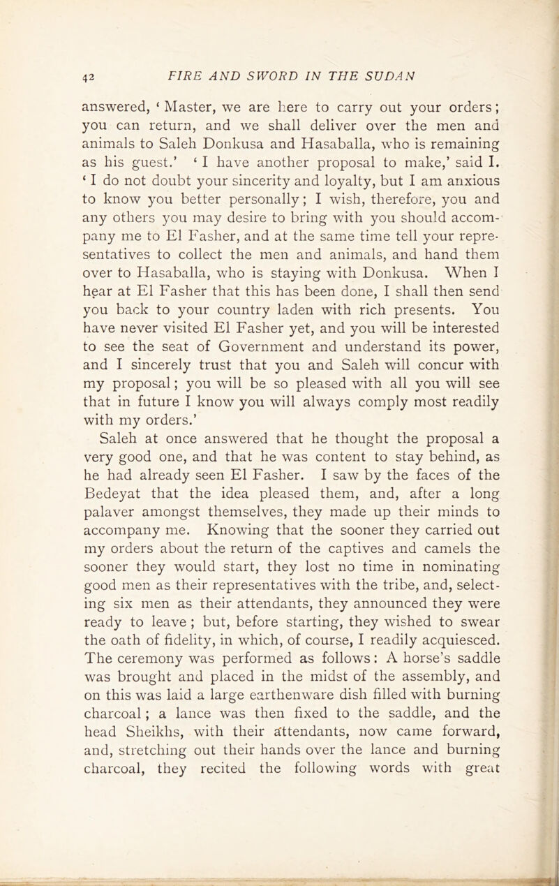 answered, ‘ Master, we are here to carry out your orders; you can return, and we shall deliver over the men and animals to Saleh Donkusa and Hasaballa, who is remaining as his guest.’ ‘ I have another proposal to make,’ said I. ‘ I do not doubt your sincerity and loyalty, but I am anxious to know you better personally; I wish, therefore, you and any others you may desire to bring with you should accom- pany me to El Fasher, and at the same time tell your repre- sentatives to collect the men and animals, and hand them over to Hasaballa, who is staying with Donkusa. When I hear at El Fasher that this has been done, I shall then send you back to your country laden with rich presents. You have never visited El Fasher yet, and you will be interested to see the seat of Government and understand its power, and I sincerely trust that you and Saleh will concur with my proposal; you will be so pleased with all you will see that in future I know you will always comply most readily with my orders.’ Saleh at once answered that he thought the proposal a very good one, and that he was content to stay behind, as he had already seen El Fasher. I saw by the faces of the Bedeyat that the idea pleased them, and, after a long palaver amongst themselves, they made up their minds to accompany me. Knowing that the sooner they carried out my orders about the return of the captives and camels the sooner they would start, they lost no time in nominating good men as their representatives with the tribe, and, select- ing six men as their attendants, they announced they were ready to leave ; but, before starting, they wished to swear the oath of fidelity, in which, of course, I readily acquiesced. The ceremony was performed as follows: A horse’s saddle was brought and placed in the midst of the assembly, and on this was laid a large earthenware dish filled with burning charcoal; a lance was then fixed to the saddle, and the head Sheikhs, with their attendants, now came forward, and, stretching out their hands over the lance and burning charcoal, they recited the following words with great