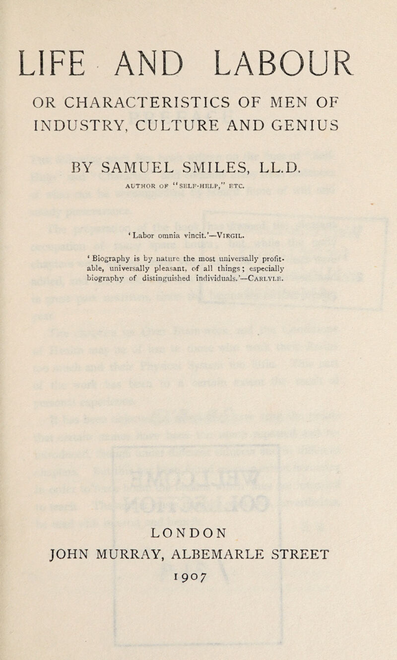 OR CHARACTERISTICS OF MEN OF INDUSTRY, CULTURE AND GENIUS BY SAMUEL SMILES, LL.D. AUTHOR OF “self-help,” ETC. ‘ Labor omnia vincit.’—Virgil. * Biography is by nature the most universally profit- able, universally pleasant, of all things ; especially biography of distinguished individuals.’—Carlyle. LONDON JOHN MURRAY, ALBEMARLE STREET 1907