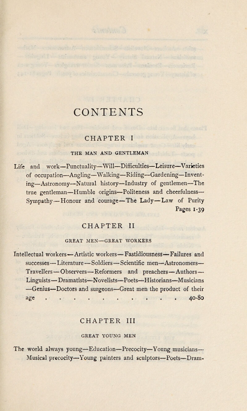 CONTENTS CHAPTER I THE MAN AND GENTLEMAN Life and work—Punctuality—Will—Difficulties—Leisure—Varieties of occupation—Angling—Walking—Riding—Gardening—Invent- ing—Astronomy—Natural history—Industry of gentlemen—The true gentleman—Humble origins—Politeness and cheerfulness— Sympathy—Honour and courage—The Lady—Law of Purity Pages 1*39 CHAPTER II GREAT MEN—GREAT WORKERS Intellectual workers—Artistic workers—Fastidiousness—Failures and successes—Literature — Soldiers—Scientific men—Astronomers— Travellers—Observers—Reformers and preachers—Authors — Linguists—Dramatists—Novelists—Poets—Historians—Musicians —Genius—Doctors and surgeons—Great men the product of their age 40-80 CHAPTER III GREAT YOUNG MEN The world always young—Education—Precocity—Young musicians— Musical precocity—Young painters and sculptors—Poets—Dram-