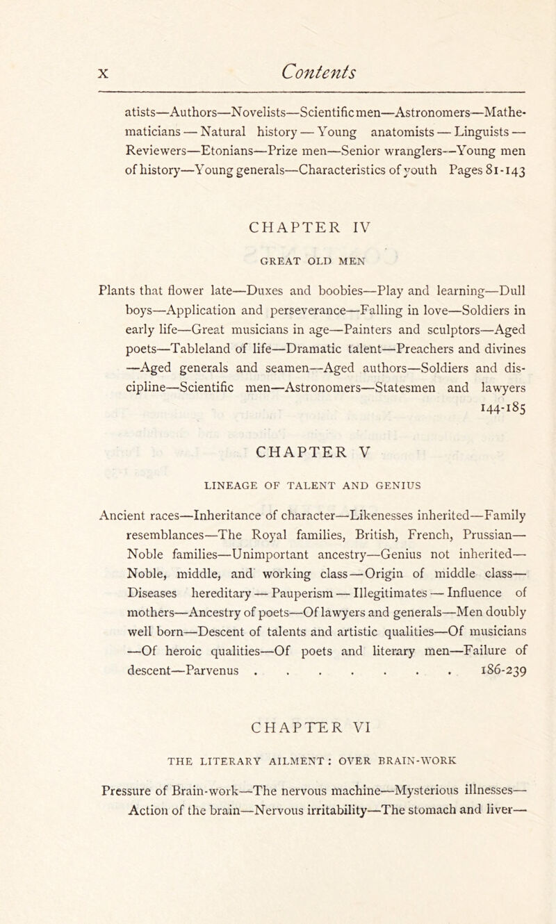 atists—Authors—Novelists—Scientific men—Astronomers—Mathe- maticians — Natural history — Young anatomists — Linguists — Reviewers—Etonians—Prize men—Senior wranglers—Young men of history—Young generals—Characteristics of youth Pages 81-143 CHAPTER IV GREAT OLD MEN Plants that flower late—Duxes and boobies—Play and learning—Dull boys—Application and perseverance—Falling in love—Soldiers in early life—Great musicians in age—Painters and sculptors—Aged poets—Tableland of life—Dramatic talent—Preachers and divines —Aged generals and seamen—Aged authors—Soldiers and dis- cipline—Scientific men—Astronomers—Statesmen and lawyers 144-185 CHAPTER V LINEAGE OF TALENT AND GENIUS Ancient races—Inheritance of character—Likenesses inherited—Family resemblances—The Royal families, British, French, Prussian— Noble families—Unimportant ancestry—Genius not inherited— Noble, middle, and' working class — Origin of middle class— Diseases hereditary — Pauperism — Illegitimates — Influence of mothers—Ancestry of poets—Of lawyers and generals—Men doubly well born—Descent of talents and artistic qualities—Of musicians —Of heroic qualities—Of poets and literary men—Failure of descent—Parvenus ....... 186-239 CHAPTER VI THE LITERARY AILMENT : OVER BRAIN-WORK Pressure of Brain-work—The nervous machine—Mysterious illnesses—■ Action of the brain—Nervous irritability—The stomach and liver—