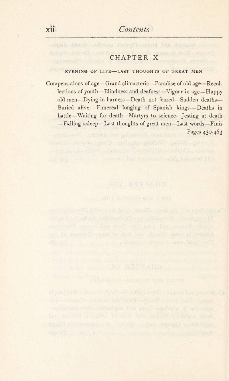 • • CHAPTER X EVENING OF LIFE—LAST THOUGHTS OF GREAT MEN Compensations of age—Grand climacteric—Paradise of old age—Recol- lections of youth—Blindness and deafness—Vigour in age—Happy old men—Dying in harness—Death not feared—Sudden deaths— Buried aHve — Funereal longing of Spanish kings—Deaths in battle—Waiting for death—Martyrs to science—Jesting at death —Falling asleep—Last thoughts of great men—Last words—Finis Pages 430-463
