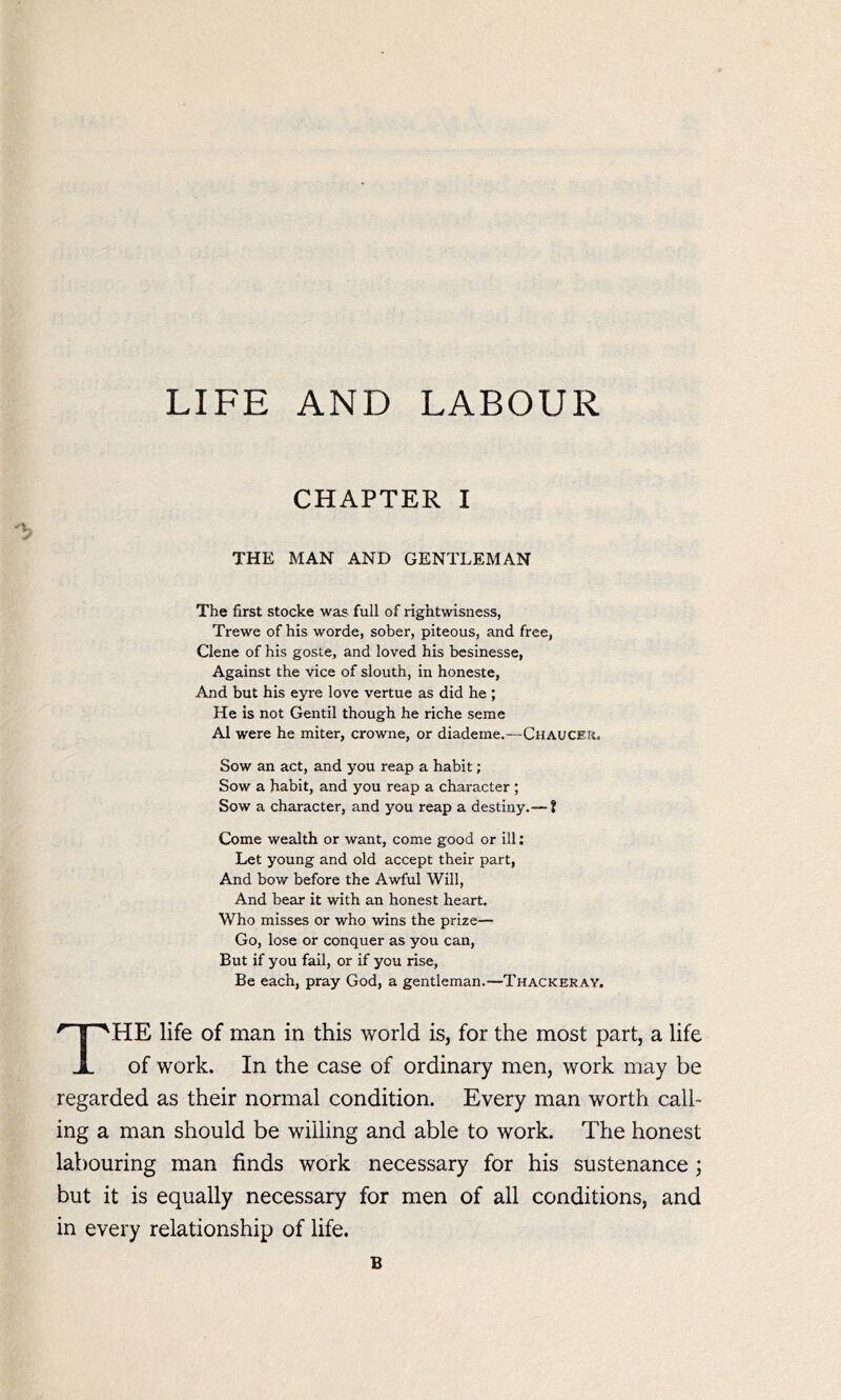 LIFE AND LABOUR THE MAN AND GENTLEMAN The first stocke was full of rightwisness, Trewe of his worde, sober, piteous, and free, Clene of his goste, and loved his besinesse, Against the vice of slouth, in honeste, And but his eyre love vertue as did he ; He is not Gentil though he riche seme A1 were he miter, crowne, or diademe.—Chaucer. Sow an act, and you reap a habit; Sow a habit, and you reap a character ; Sow a character, and you reap a destiny.— t Come wealth or want, come good or ill: Let young and old accept their part, And bow before the Awful Will, And bear it with an honest heart. Who misses or who wins the prize— Go, lose or conquer as you can, But if you fall, or if you rise, Be each, pray God, a gentleman.—Thackeray. The life of man in this world is, for the most part, a life of work. In the case of ordinary men, work may be regarded as their normal condition. Every man worth call- ing a man should be willing and able to work. The honest labouring man finds work necessary for his sustenance; but it is equally necessary for men of all conditions, and in every relationship of life. B